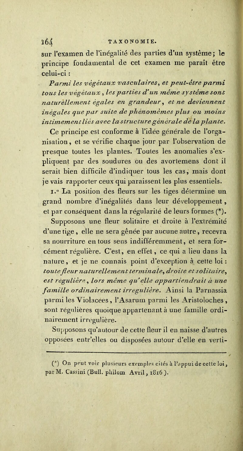 sur l’examen de l’inégalité des parties d’un système; le principe fondamental de cet examen me paraît être celui-ci : Parmi les végétaux vasculaires, et peut-être parmi tous les végétaux , les parties d’un mêtne système sont naturellement égales en grandeur, et ne deviennent inégales que par suite de pliènomèmes plus ou moins intimement lié s avec la structure générale de la plante. Ce principe est conforme à l’idée générale de l’orga- nisation , et se vérifie chaque jour par l’observation de presque toutes les plantes. Toutes les anomalies s’ex- pliquent par des soudures ou des avortemens dont il serait bien difficile d’indiquer tous les cas, mais dont je vais rapporter ceux qui paraissent les plus essentiels. i.° La position des fleurs sur les tiges détermine un grand nombre d’inégalités dans leur développement, et par conséquent dans la régularité de leurs formes (*). Supposons une fleur solitaire et droite à l’extrémité d’une tige, elle ne sera gênée par aucune autre, recevra sa nourriture en tous sens indifféremment, et sera for- cément régulière. C’est, en effet, ce qui a lieu dans la nature, et je ne connais point d’exception à cette loi : toute fleur naturellement terminale, droite et solitaire, est régulière, lors même qu elle appartiendrait à une famille ordinairement irrégulière. Ainsi la Parnassia parmi les Violacées , l’Asarurn parmi les Aristoloches , sont régulières quoique appartenant à une famille ordi- nairement irrégulière- Supposons qu’autour de cette fleur il en naisse d’autres opposées entr’elles ou disposées autour d’elle en verli- (*) On peut voir plusieurs exemples cités à l’appui de cette loi, parM. Cassini (Bull, pliilom Avril, 1816 ).