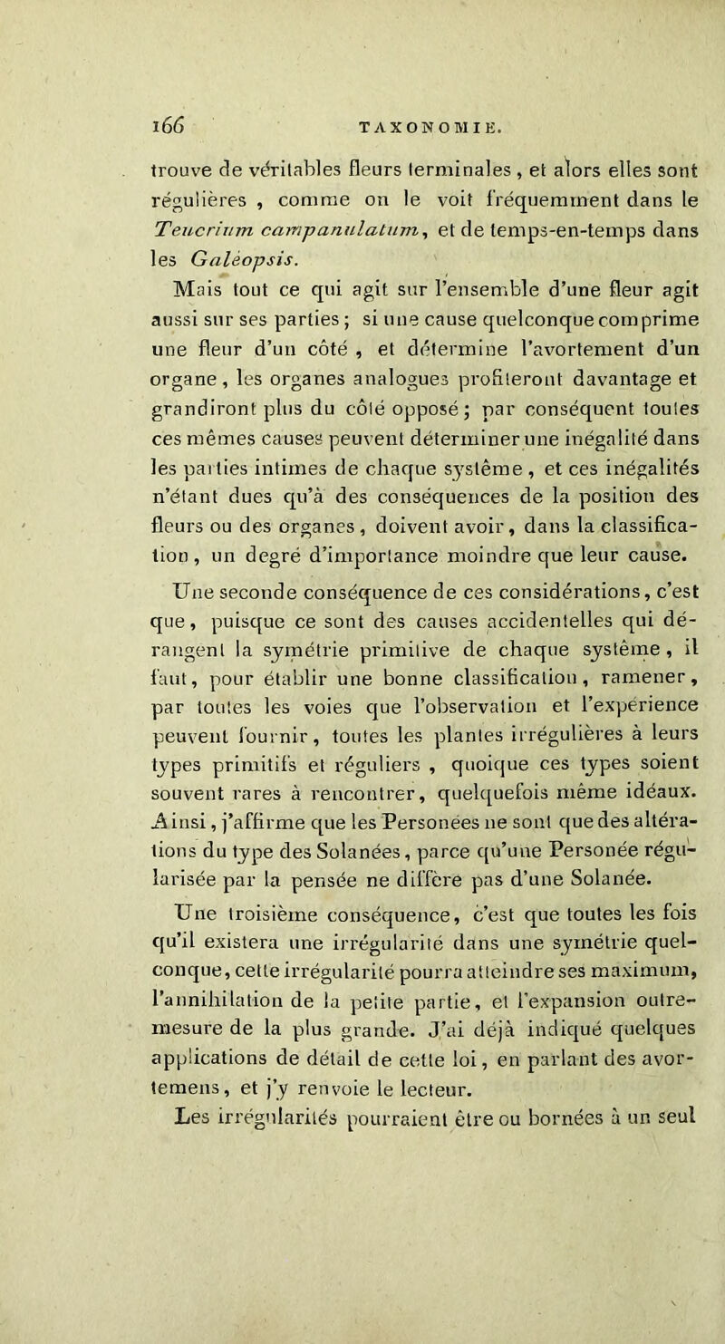 trouve de véritables fleurs terminales , et alors elles sont régulières , comme on le voit fréquemment dans le Teucrinm camjjanulatum, et de lemps-en-temps dans les Galèopsis. Mais tout ce qui agit sur l’ensemble d’une fleur agit aussi sur ses parties; si une cause quelconque comprime une fleur d’un côté , et détermine l’avortement d’un organe, les organes analogues profiteront davantage et grandiront plus du côté opposé; par conséquent toutes ces mêmes causes peuvent déterminer une inégalité dans les paities intimes de chaque système , et ces inégalités n’étant dues qu’à des conséquences de la position des fleurs ou des organes , doivent avoir, dans la classifica- tion , un degré d’importance moindre que leur cause. Une seconde conséquence de ces considérations, c’est que, puisque ce sont des causes accidentelles qui dé- rangent la symétrie primitive de chaque système, il faut, pour établir une bonne classification, ramener, par toutes les voies que l’observation et l’expérience peuvent fournir, toutes les plantes irrégulières à leurs types primitifs et réguliers , quoique ces types soient souvent rares à rencontrer, quelquefois même idéaux. A insi, j’affirme que les Personées ne sont que des altéra- tions du type des Solanées, parce qu’une Personée régu- larisée par la pensée ne diffère pas d’une Solanée. Une troisième conséquence, c’est que toutes les fois qu’il existera une irrégularité dans une symétrie quel- conque, cette irrégularité pourra atteindre ses maximum, l’annihilation de la petite partie, et l’expansion outre- mesure de la plus grande. J’ai déjà indiqué quelques applications de détail de cette loi, en parlant des avor- «emens, et j’y renvoie le lecteur. Les irrégularités pourraient être ou bornées à un seul