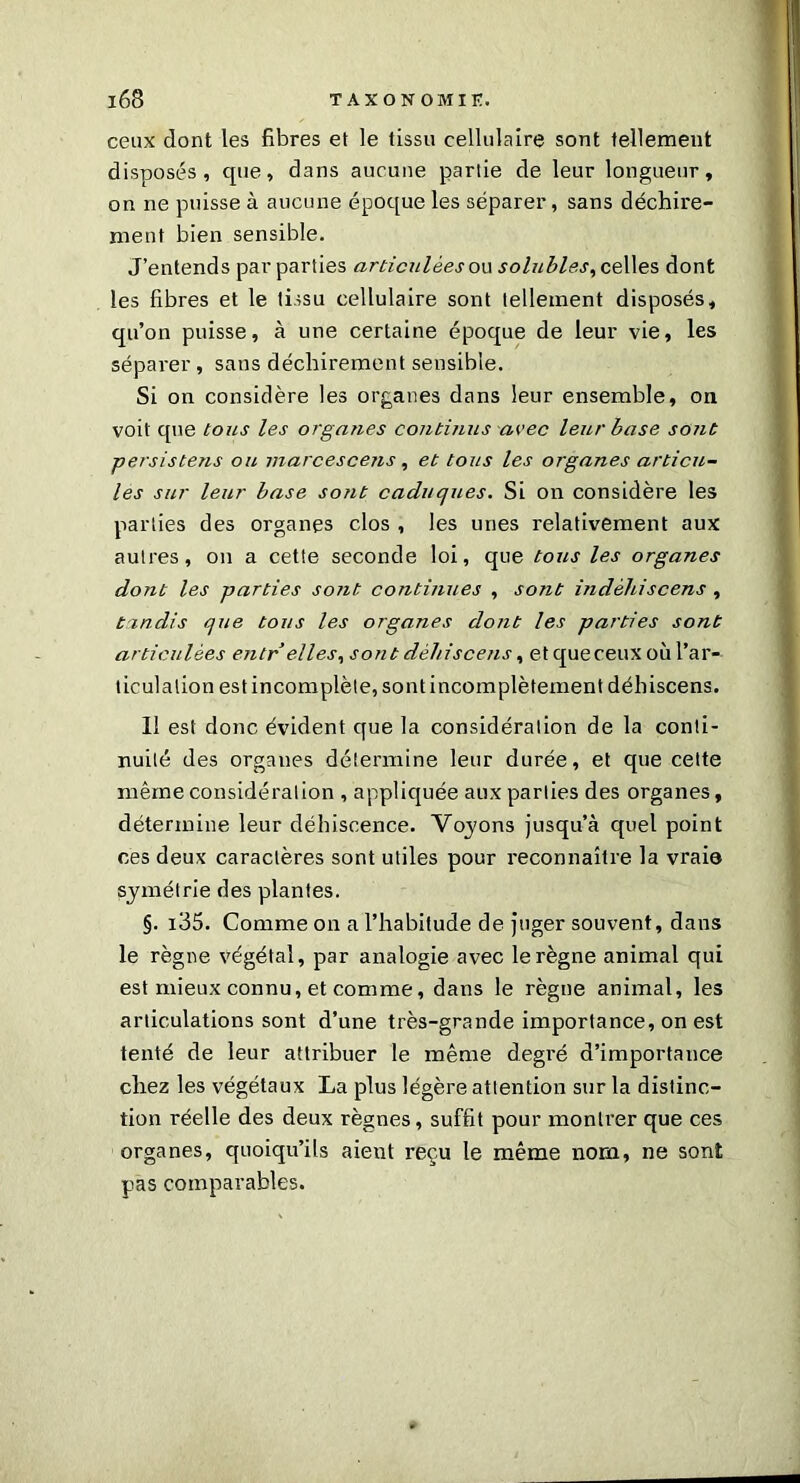 ceux dont les fibres et le tissu cellulaire sont tellement disposés, que, dans aucune partie de leur longueur, on ne puisse à aucune époque les séparer, sans déchire- ment bien sensible. J’entends par parties articulées ou solubles, celles dont les fibres et le tissu cellulaire sont tellement disposés, qu’on puisse, à une certaine époque de leur vie, les séparer, sans déchirement sensible. Si on considère les organes dans leur ensemble, on voit que tous les organes continus avec leur base sont persistent ou marcescens , et tous les organes articu- les sur leur base sont caduques. Si on considère les parties des organes clos , les unes relativement aux autres, on a cette seconde loi, que tous les organes dont les parties so7it continues , sont indéhiscent, tandis que tous les organes dont les parties sont articulées entr elles, sont déhiscent, et que ceux où l’ar- ticulation est incomplète, sont incomplètement déhiscens. Il est donc évident que la considération de la conti- nuité des organes détermine leur durée, et que cette même considération , appliquée aux parties des organes, détermine leur déhiscence. Voyons jusqu’à quel point ces deux caractères sont utiles pour reconnaître la vraie symétrie des plantes. §. i35. Comme on a l’habitude de juger souvent, dans le règne végétal, par analogie avec le règne animal qui est mieux connu, et comme, dans le règne animal, les articulations sont d’une très-grande importance, on est tenté de leur attribuer le même degré d’importance chez les végétaux La plus légère attention sur la distinc- tion réelle des deux règnes, suffit pour montrer que ces organes, quoiqu’ils aient reçu le même nom, ne sont pas comparables.