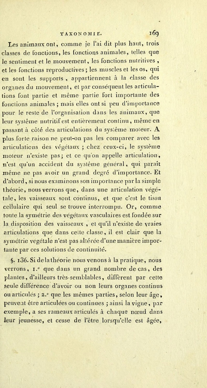 Les animaux ont, comme je l’ai dit plus haut, trois classes de fonctions, les fonctions animales, telles que le sentiment et le mouvement, les fonctions nutritives , et les fonctions reproductives; les muscles et les os, qui en sont les supports , appartiennent à la classe des organes du mouvement, et par conséquent les articula- tions font partie et même partie fort importante des fonctions animales ; mais elles ont si peu d’importance pour le reste de l’organisation dans les animaux, que leur système nutritif est entièrement continu, même en passant à côté des articulations du système moteur. A plus forte raison ne peut-on pas les comparer avec les articulations des végétaux ; chez ceux-ci, le système moteur n’existe pas; et ce qu’on appelle articulation, n’est qu’un accident du système général, qui paraît même ne pas avoir un grand degré d’importance. Et d’abord, si nous examinons son importance par la simple théorie, nous verrons que, dans une articulation végé- tale, les vaisseaux sont continus, et que c’est le tissu cellulaire qui seul se trouve interrompu. Or, comme toute la symétrie des végétaux vasculaires est fondée sur la disposition des vaisseaux , et qu’il n’existe de vraies articulations que dans cette classe, il est clair que la symétrie végétale n’est pas altérée d’une manière impor- tante par ces solutions de continuité. §. i36. Si de la théorie nous venons à la pratique, nous verrons, i.° que dans un grand nombre de cas, des plantes, d’ailleurs très-semblables, diffèrent par celte seule différence d’avoir ou non leurs organes continus ou articulés ; 2.° que les mêmes parties, selon leur âge, peuvent être articulées ou continues ; ainsi la vigne, par exemple, a ses rameaux articulés à chaque nœud dans leur jeunesse, et cesse de l’être lorsqu’elle est âgée,