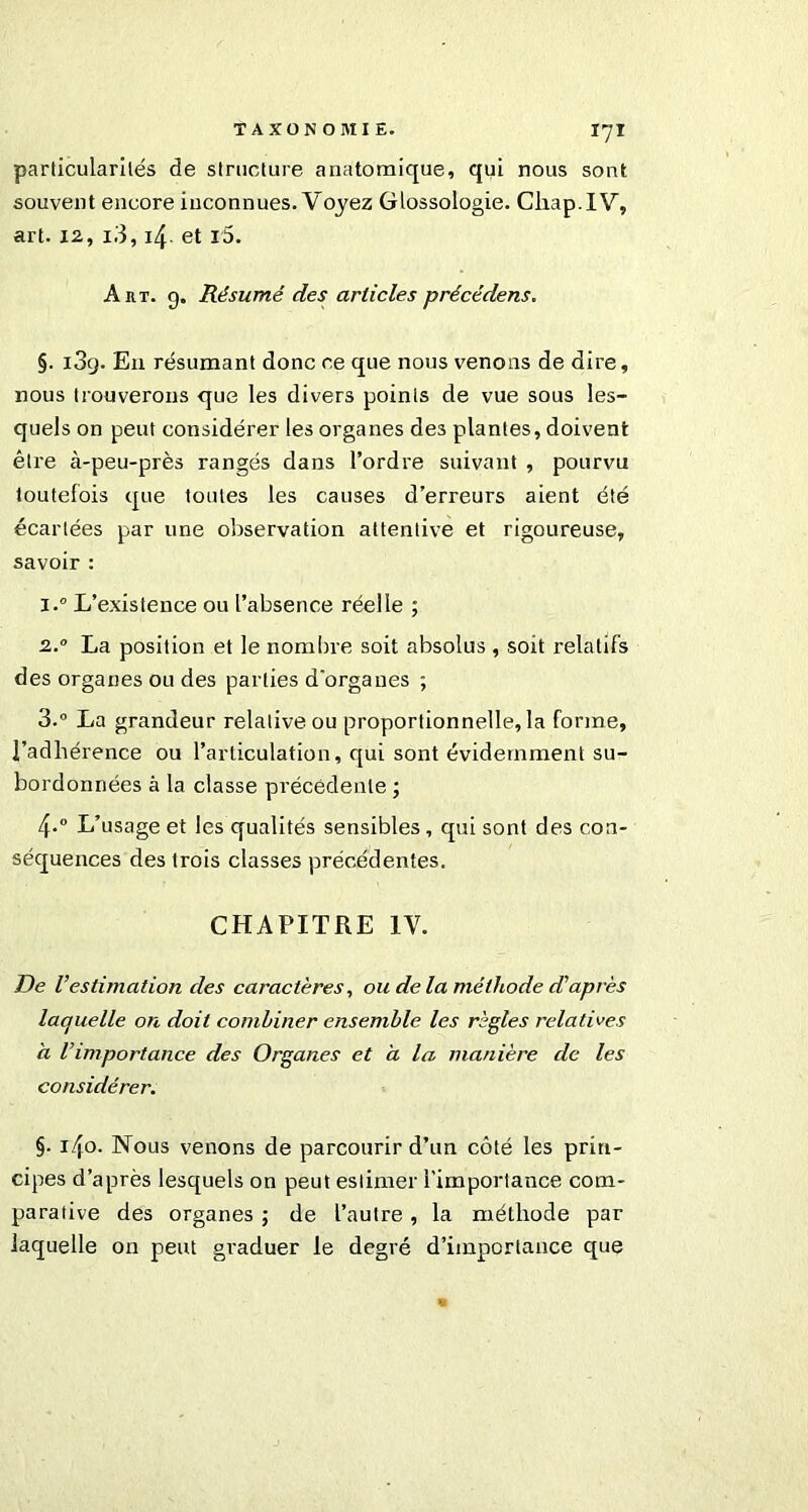 particularités de structure anatomique, qui nous sont souvent encore inconnues. Voyez Glossologie. Cliap.IV, art. 12, i3, 4. et l5. A ht. g. Résumé des articles précédens. §. i3g. En résumant donc ce que nous venons de dire, nous trouverons que les divers points de vue sous les- quels on peut considérer les organes des plantes, doivent être à-peu-près rangés dans l’ordre suivant , pourvu toutefois que toutes les causes d’erreurs aient été écartées par une observation attentive et rigoureuse, savoir : i.° L’existence ou l’absence réelle ; 2.0 La position et le nombre soit absolus , soit relatifs des organes ou des parties d'organes ; 3.° La grandeur relative ou proportionnelle,la forme, l’adhérence ou l’articulation, qui sont évidemment su- bordonnées à la classe précédente ; 4-° L’usage et les qualités sensibles, qui sont des con- séquences des trois classes précédentes. CHAPITRE IV. De Vestimation des caractères, ou de la méthode diaprés laquelle on doit combiner ensemble les règles relatives à Vimportance des Organes et a la manière de les considérer. §• 140. Nous venons de parcourir d’un côté les prin- cipes d’après lesquels on peut estimer l’importance com- parative des organes ; de l’autre, la méthode par laquelle on peut graduer le degré d’impiortance que