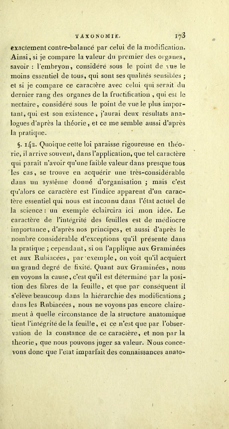 exactement contre-balancé par celui de la modification. Ainsi, si je compare la valeur du premier des organes, savoir : l’embryon, considéré sous le point de vue le moins essentiel de tous, qui sont ses qualités sensibles ; et si je compare ce caractère avec celui qui serait du dernier rang des organes de la fructification , qui est le nectaire, considéré sous le point de vue le plus impor- tant, qui est son existence, j’aurai deux résultats ana- logues d’après la théorie, et ce me semble aussi d’après la pratique. §. 142. Quoique cette loi paraisse rigoureuse en théo- rie, il arrive souvent, dans l’application, que tel caractère qui paraît 11’avoir qu’une faible valeur dans presque tous les cas, se trouve en acquérir une très-considérable dans u 11 système donné d’organisation ; mais c’est qu’alors ce caractère est l’indice apparent d’un carac- tère essentiel qui nous est inconnu dans l’état actuel de la science : un exempte éclaircira ici mon idée. Le caractère de l’intégrité des feuilles est de médiocre importance, d’après nos principes, et aussi d’après le nombre considérable d’exceptions qu’il présente dans la pratique ; cependant, si on l’applique aux Graminées et aux Rubiacées, par exemple, on voit qu’il acquiert un grand degré de fixité. Quant aux Graminées, nous en voyons la cause, c’est qu’il est déterminé par la posi- tion des fibres de la feuille, et que par conséquent il s’élève beaucoup dans la hiérarchie des modifications ; dans les Rubiacées, nous ne voyons pas encore claire- ment à quelle circonstance de la structure anatomique tient l’intégrité de la feuille, et ce 11’est que par l’obser- vation de la constance de ce caractère, et non par la théorie , que nous pouvons juger sa valeur. Nous conce- vons donc que l’etat imparfait des connaissances anato- /
