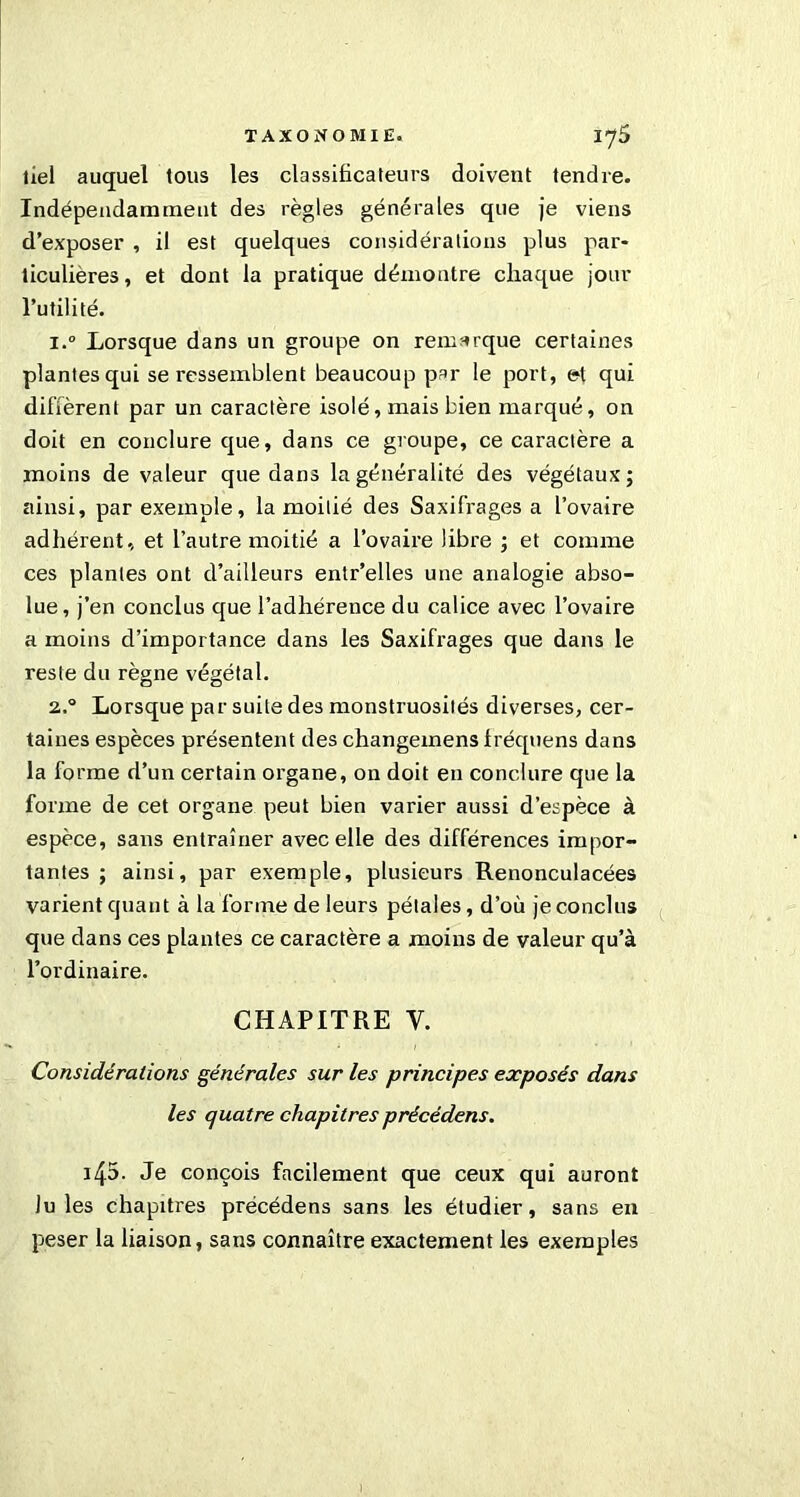 tiel auquel tous les classificateurs doivent tendre. Indépendamment des règles générales que je viens d’exposer , il est quelques considérations plus par- ticulières, et dont la pratique démontre chaque jour l’utilité. 1. ° Lorsque dans un groupe on remarque certaines plantes qui se ressemblent beaucoup par le port, et qui diffèrent par un caractère isolé, mais bien marqué, on doit en conclure que, dans ce groupe, ce caractère a moins de valeur que dans la généralité des végétaux; ainsi, par exemple, la moitié des Saxifrages a l’ovaire adhérent, et l’autre moitié a l’ovaire libre ; et comme ces plantes ont d’ailleurs entr’elles une analogie abso- lue, j’en conclus que l’adhérence du calice avec l’ovaire a moins d’importance dans les Saxifrages que dans le reste du règne végétal. 2. ° Lorsque par suite des monstruosités diverses, cer- taines espèces présentent des changemensfréqnens dans la forme d’un certain organe, on doit en conclure que la forme de cet organe peut bien varier aussi d’espèce à espèce, sans entraîner avec elle des différences impor- tantes ; ainsi, par exemple, plusieurs Renonculacées varient quant à la forme de leurs pétales, d’où je conclus que dans ces plantes ce caractère a moins de valeur qu’à l’ordinaire. CHAPITRE V. Considérations générales sur les principes exposés dans les quatre chapitres précédens. i45. Je conçois facilement que ceux qui auront Iules chapitres précédens sans les étudier, sans en peser la liaison, sans connaître exactement les exemples