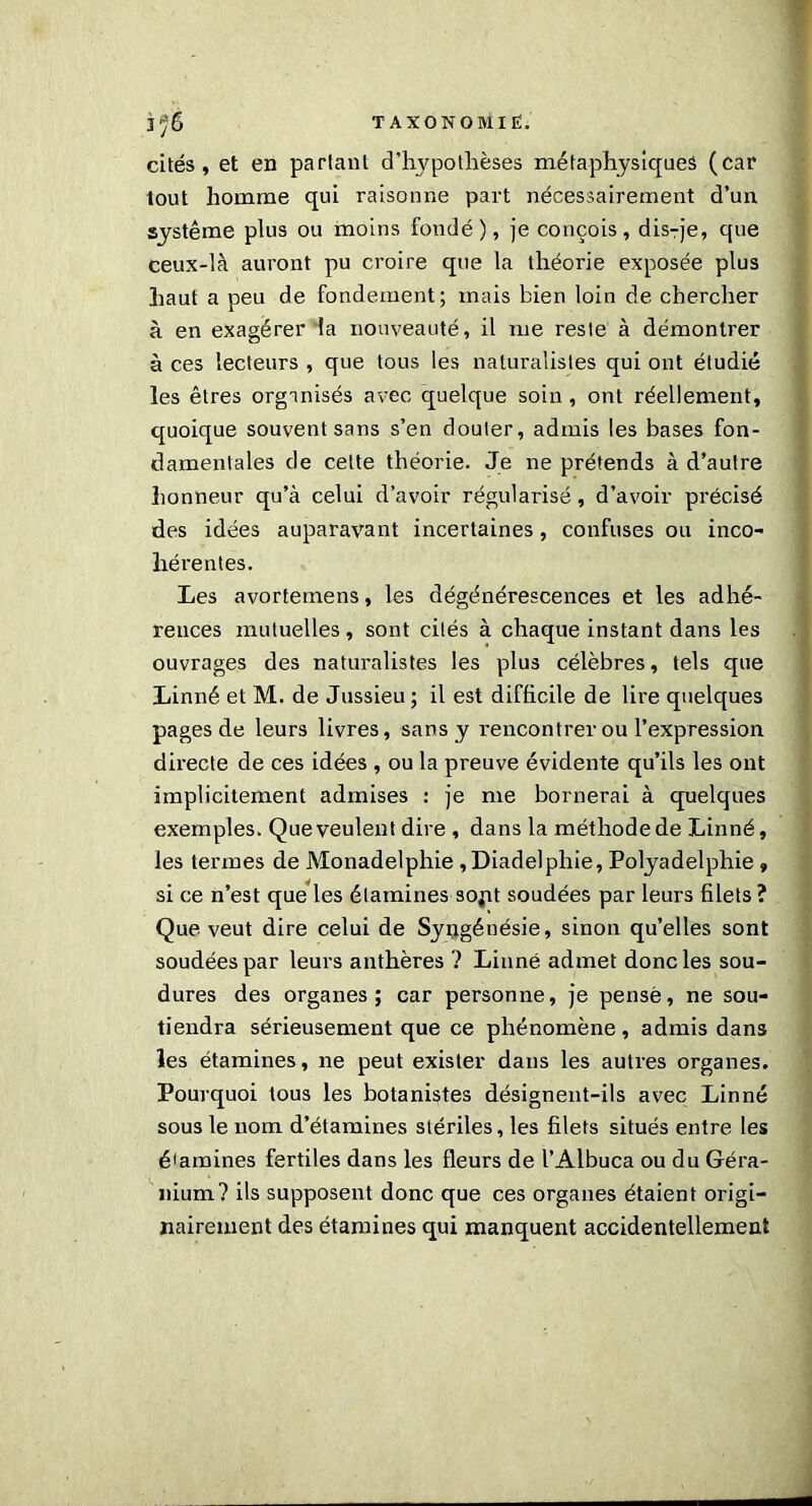 cités, et en parlant d’hypothèses métaphysiques (car tout homme qui raisonne part nécessairement d’un système plus ou moins foudé), je conçois, dis-je, que ceux-là auront pu croire que la théorie exposée plus haut a peu de fondement; mais bien loin de chercher à en exagérer la nouveauté, il me resie à démontrer à ces lecteurs , que tous les naturalistes qui ont étudié les êtres organisés avec quelque soin, ont réellement, quoique souvent sans s’en douter, admis les bases fon- damentales de celte théorie. Je ne prétends à d’autre honneur qu’à celui d’avoir régularisé, d’avoir précisé des idées auparavant incertaines, confuses ou inco- hérentes. Les avortemens, les dégénérescences et les adhé- rences mutuelles , sont cités à chaque instant dans les ouvrages des naturalistes les plus célèbres, tels que Linné et M. de Jussieu ; il est difficile de lire quelques pages de leurs livres, sans y rencontrer ou l’expression directe de ces idées , ou la preuve évidente qu’ils les ont implicitement admises : je me bornerai à quelques exemples. Que veulent dire , dans la méthode de Linné, les termes de Monadelphie ,Diadelphie, Polyadelphie » si ce n’est que les étamines sopt soudées par leurs filets ? Que veut dire celui de Syngénésie, sinon qu’elles sont soudées par leurs anthères ? Linné admet donc les sou- dures des organes; car personne, je pensé, ne sou- tiendra sérieusement que ce phénomène, admis dans les étamines, ne peut exister dans les autres organes. Pourquoi tous les botanistes désignent-ils avec Linné sous le nom d’étamines stériles, les filets situés entre les étamines fertiles dans les fleurs de l’Albuca ou du Géra- nium? ils supposent donc que ces organes étaient origi- nairement des étamines qui manquent accidentellement .