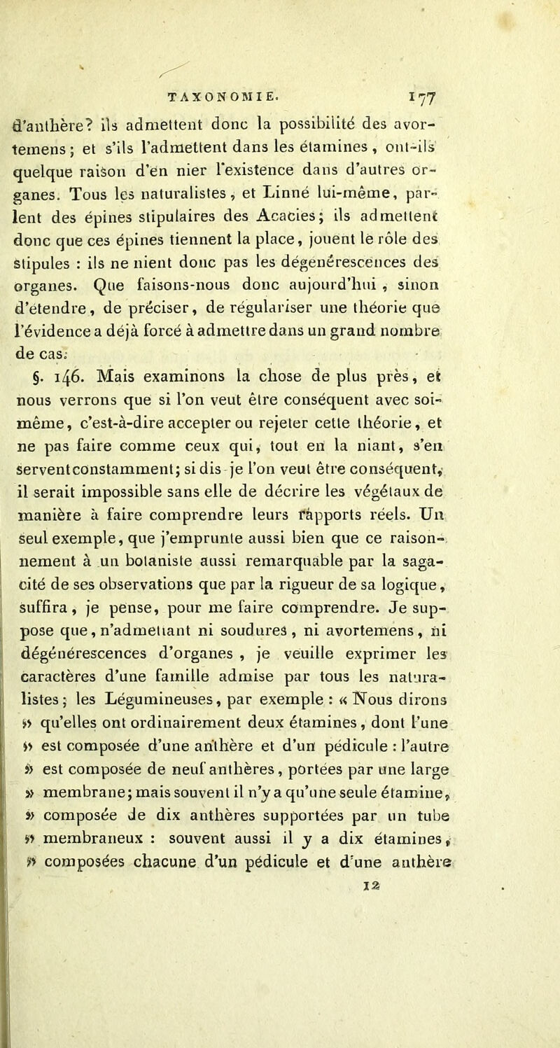 d'anthère? ils admettent donc la possibilité des avor- temens ; et s’ils l’admettent dans les étamines , ont-ils quelque raison d’en nier l'existence dans d’autres or- ganes. Tous les naturalistes, et Linné lui-même, par- lent des épines stipulâmes des Acacies; ils admettent donc que ces épines tiennent la place, jouent le rôle des stipules : ils ne nient donc pas les dégénérescences des organes. Que faisons-nous donc aujourd’hui , sinon d’étendre, de préciser, de régulariser une théorie que l’évidence a déjà forcé à admettre dans un grand nombre de cas; §. 146. Mais examinons la chose déplus près, et nous verrons que si l’on veut être conséquent avec soi- même, c’est-à-dire accepter ou rejeter cette théorie, et ne pas faire comme ceux qui, tout en la niant, s’en serventconstamment; si dis je l’on veut être conséquent, il serait impossible sans elle de décrire les végétaux de manière à faire comprendre leurs rapports réels. Un seul exemple, que j’emprunte aussi bien que ce raison- nement à un botaniste aussi remarquable par la saga- cité de ses observations que par la rigueur de sa logique, suffira, je pense, pour me faire comprendre. Je sup- pose que, n’admeliant ni soudures, ni avortemens, ni dégénérescences d’organes , je veuille exprimer les caractères d’une famille admise par tous les natura- listes ; les Légumineuses, par exemple : « Nous dirons s>» qu’elles ont ordinairement deux étamines, dont l’une »» est composée d’une anthère et d’un pédicule : l’autre >) est composée de neuf anthères, portées par une large » membrane; mais souvent il n’y a qu’une seule étamine, »> composée de dix anthères supportées par un tube »» membraneux : souvent aussi il y a dix étamines, ?» composées chacune d’un pédicule et d’une anthère