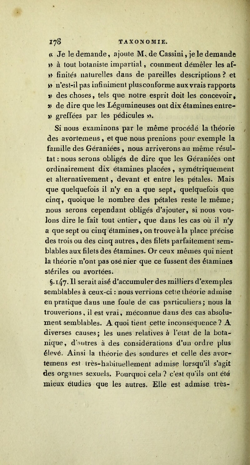 « Je le demande, ajoute M.. de Cassini, je le demande » à tout botaniste impartial, comment démêler les af- » finités naturelles dans de pareilles descriptions ? et » 11’est-il pas infiniment plus conforme aux vrais rapports » des choses, tels que notre esprit doit les concevoir, » de dire que les Légumineuses ont dix étamines entre- » greffées par les pédicules ». Si nous examinons par le même procédé la théorie des avortemeus, et que nous prenions pour exemple la famille des Géraniées , nous arriverons au même résul- tat : nous serons obligés de dire que les Géraniées ont ordinairement dix étamines placées, symétriquement et alternativement, devant et entre les pétales. Mais que quelquefois il n’y en a que sept, quelquefois que cinq, quoique le nombre des pétales reste le même; nous serons cependant obligés d’ajouter, si nous vou- lons dire le fait tout entier, que dans les cas où il n’y a que sept ou cinq étamines, on trouve à la place précise des trois ou des cinq autres, des filets parfaitement sem- blables aux filets des étamines. Or ceux mêmes qui nient la théorie n’ont pas osé nier que ce fussent des étamines stériles ou avortées. §.147. Il serait aisé d’accumuler des milliers d’exemples semblables à ceux-ci : nous verrions cetie théorie admise en pratique dans une foule de cas particuliers; nous la trouverions, il est vrai, méconnue dans des cas absolu- ment semblables. A quoi tient cette inconséquence ? A diverses causes; les unes relatives à l'état de la bota- nique, d'autres à des considérations d’un ordre plus élevé. Ainsi la théorie des soudures et celle des avor- temens est très-habituellement admise lorsqu’il s’agit des organes sexuels. Pourquoi cela ? c’est qu’ils ont été mieux étudies que les autres. Elle est admise très-