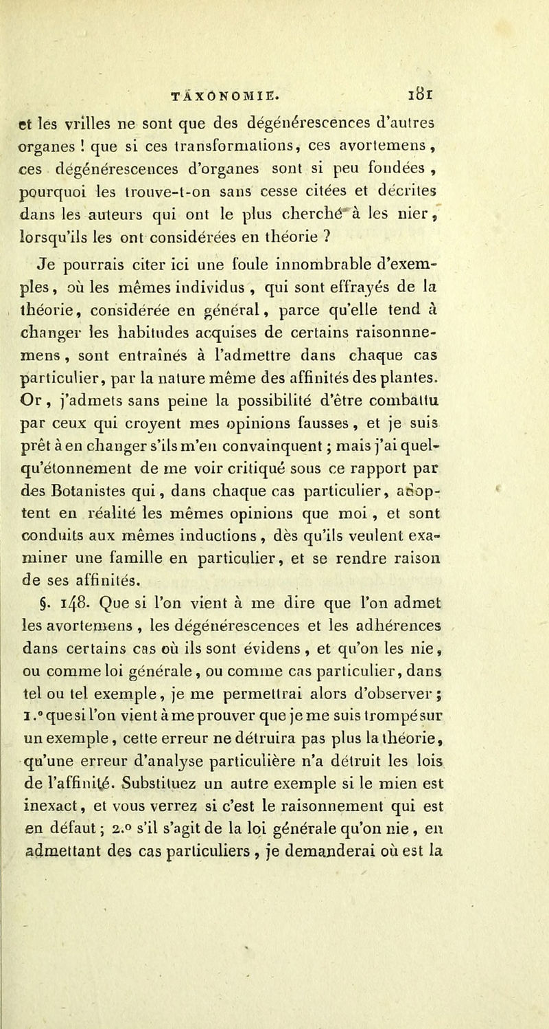 et lès vrilles ne sont que des dégénérescences d’autres organes ! que si ces transformations, ces avortemens , ces dégénérescences d’organes sont si peu fondées , pourquoi les trouve-t-on sans cesse citées et décrites dans les auteurs qui ont le plus cherché’ à les nier, lorsqu’ils les ont considérées en théorie ? Je pourrais citer ici une foule innombrable d’exem- ples, où les mêmes individus , qui sont effrayés de la théorie, considérée en général, parce qu’elle tend à changer les habitudes acquises de certains raisonnne- mens, sont entraînés à l’admettre dans chaque cas particulier, par la nature même des affinités des plantes. Or, j’admets sans peine la possibilité d’être combattu par ceux qui croyent mes opinions fausses, et je suis prêt à en changer s’ils m’en convainquent ; mais j’ai quel- qu’étonnement de me voir critiqué sous ce rapport par des Botanistes qui, dans chaque cas particulier, adop- tent en réalité les mêmes opinions que moi, et sont conduits aux mêmes inductions , dès qu’ils veulent exa- miner une famille en particulier, et se rendre raison de ses affinités. §. 148. Que si l’on vient à me dire que l’on admet les avortemens , les dégénérescences et les adhérences dans certains cas où ils sont évidens , et qu’on les nie, ou comme loi générale , ou comme cas particulier, dans tel ou tel exemple, je me permettrai alors d’observer ; i.°quesil’on vient à me prouver que jeme suistrompésur un exemple, cette erreur ne détruira pas plus la théorie, qu’une erreur d’analyse particulière n’a détruit les lois de l’affinité. Substituez un autre exemple si le mien est inexact, et vous verrez si c’est le raisonnement qui est en défaut ; 2.0 s’il s’agit de la loi générale qu’on nie, en admettant des cas particuliers , je demanderai où est la