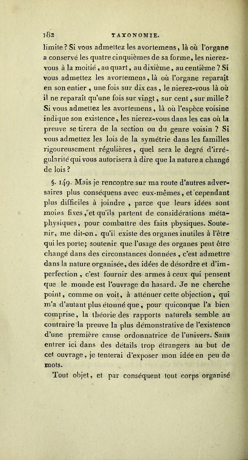 limite ? Si vous admettez les avortemens, là où l’organe a conservé les quatre cinquièmes de sa forme, les nierez- vous à la moitié, au quart, au dixième, au centième ? Si vous admettez les avortemens, là où l’organe reparaît en son entier , une fois sur dix cas , le nierez-vous là où il ne reparaît qu’une fois sur vingt, sur cent, sur mille ? Si vous admettez les avortemens , là où l’espèce voisine indique son existence, les nierez-vous dans les cas où la preuve se tirera de la section ou du genre voisin ? Si vous admettez les lois de la symétrie dans les familles rigoureusement régulières, quel sera le degré d’irré- gularité qui vous autorisera à dire que la nature a changé de lois ? §. 149- Mais je rencoptre sur ma route d’autres adver- saires plus conséquens avec eux-mêmes, et cependant plus difficiles à joindre , parce que leurs idées sont moins fixes, et qu'ils partent de considérations méta- physiques, pour combattre des faits physiques. Soute- nir, me dit-on. qu’il existe des organes inutiles à l’être qui les porte; soutenir que l’usage des organes peut être changé dans des circonstances données , c’est admettre dans la nature organisée, des idées de désordre et d’im- perfection , c’est fournir des armes à ceux qui pensent que le monde est l’ouvrage du hasard. Je ne cherche point, comme on voit, à atténuer cette objection, qui m’a d’autant plus étonné que, pour quiconque l’a bien comprise, la théorie des rapports naturels semble au contraire la preuve la plus démonstrative de l’existence d’une première cause ordonnatrice de l’univers. Sans entrer ici dans des détails trop étrangers au but de cet ouvrage, je tenterai d’exposer mon idée en peu de mots. Tout objet, et par conséquent tout corps organisé