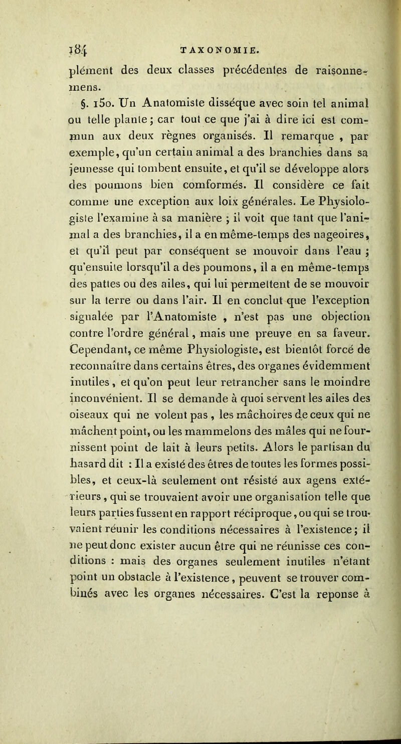 plément des deux classes précédentes de raisonne» mens. §. i5o. Un Anatomiste dissèque avec soin tel animal ou telle plante; car tout ce que j’ai à dire ici est com- mun aux deux règnes organisés. Il remarque , par exemple, qu’un certain animal a des branchies dans sa jeunesse qui tombent ensuite, et qu’il se développe alors des poumons bien comformés. Il considère ce fait comme une exception aux loix générales. Le Physiolo- giste l’examine à sa manière ; il voit que tant que l’ani- mal a des branchies, il a en même-temps des nageoires, et qu’il peut par conséquent se mouvoir dans l’eau ; qu’ensuite lorsqu’il a des poumons, il a en même-temps des pattes ou des ailes, qui lui permettent de se mouvoir sur la terre ou dans l’air. Il en conclut que ^exception signalée par l’Anatomiste , n’est pas une objection contre l’ordre général, mais une preuve en sa faveur. Cependant, ce même Physiologiste, est bientôt forcé de reconnaître dans certains êtres, des organes évidemment inutiles, et qu’on peut leur retrancher sans le moindre inconvénient. Il se demande à quoi servent les ailes des oiseaux qui ne volent pas , les mâchoires de ceux qui ne mâchent point, ou les mammelons des mâles qui ne four- nissent point de lait à leurs petits. Alors le partisan du hasard dit : Il a existé des êtres de toutes les formes possi- bles, et ceux-là seulement ont résisté aux agens exté- rieurs , qui se trouvaient avoir une organisation telle que leurs parties fussent en rapport réciproque, ou qui se trou- vaient réunir les conditions nécessaires à l’existence; il ne peut donc exister aucun être qui ne réunisse ces con- ditions : mais des organes seulement inutiles n’étant point un obstacle à l’existence, peuvent se trouver com- binés avec les organes nécessaires. C’est la réponse à