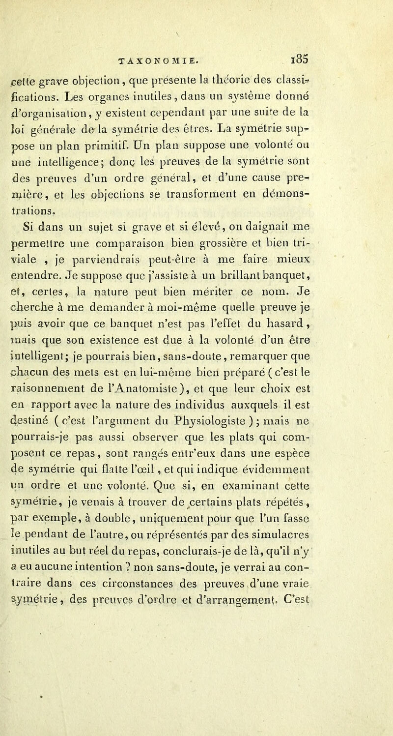 cette grave objection, que présente la théorie des classi» hcations. Les organes inutiles, dans un système donné d’organisation, y existent cependant par une suite de la loi générale delà symétrie des êtres. La symétrie sup- pose un plan primitif. Un plan suppose une volonté ou une intelligence; donç les preuves de la symétrie sont des preuves d’un ordre général, et d’une cause pre- mière, et les objections se transforment en démons- trations. Si dans un sujet si grave et si élevé, on daignait me permettre une comparaison bien grossière et bien tri- viale , je parviendrais peut-être à me faire mieux entendre. Je suppose que j’assiste à un brillant banquet, et, certes, la nature peut bien mériter ce nom. Je cherche à me demander à moi-même quelle preuve je puis avoir que ce banquet n’est pas l’effet du hasard, mais que son existence est due à la volonté d’un être intelligent ; je pourrais bien, sans-doute, remarquer que chacun des mets est en lui-même bien préparé (c’est le raisonnement de l’Anatomiste), et que leur choix est en rapport avec la nature des individus auxquels il est destiné ( c’est l’argument du Physiologiste ) ; mais ne pourrais-je pas aussi observer que les plats qui com- posent ce repas, sont rangés entr’eux dans une espèce de symétrie qui flatte l’œil, et qui indique évidemment un ordre et une volonté. Que si, en examinant cette symétrie, je venais à trouver de certains plats répétés, par exemple, à double, uniquement pour que l’un fasse le pendant de l’autre, ou réprésentés par des simulacres inutiles au but réel du repas, conclurais-je de là, qu’il n’y a eu aucune intention ? non sans-doute, je verrai au con- traire dans ces circonstances des preuves d’une vraie symétrie, des preuves d’ordre et d’arrangement. C’est