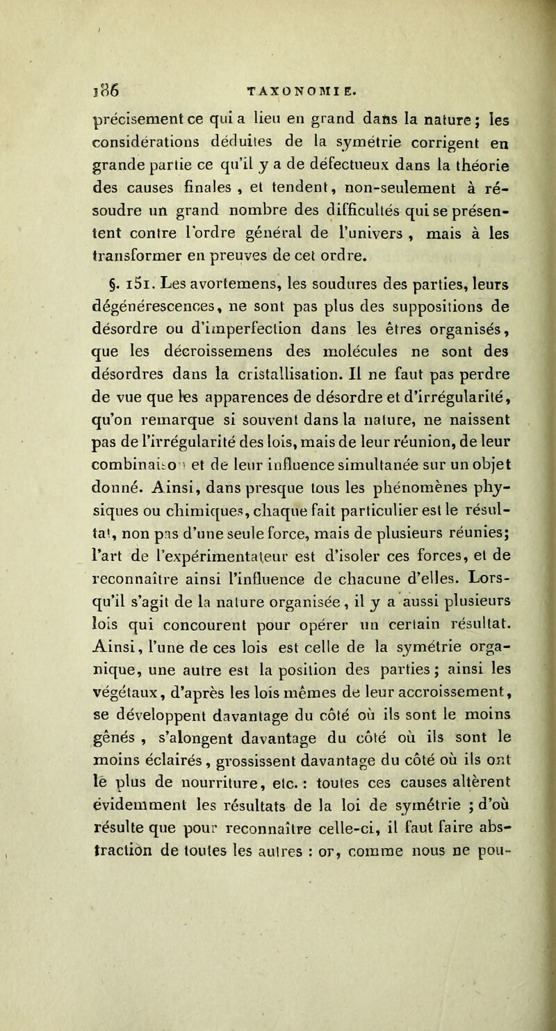 T Jfi6 TAXONOMIE. précisément ce quia lieu en grand dans la nature; les considérations déduites de la symétrie corrigent en grande partie ce qu’il y a de défectueux dans la théorie des causes finales , et tendent, non-seulement à ré- soudre un grand nombre des difficultés qui se présen- tent contre l’ordre général de l’univers , mais à les transformer en preuves de cet ordre. §. i5i. Les avortemens, les soudures des parties, leurs dégénérescences, ne sont pas plus des suppositions de désordre ou d’imperfection dans les êtres organisés, que les décroissemens des molécules ne sont des désordres dans la cristallisation. Il ne faut pas perdre de vue que les apparences de désordre et d’irrégularité, qu’on remarque si souvent dans la nature, ne naissent pas de l’irrégularité des lois, mais de leur réunion, de leur combinafio > et de leur influence simultanée sur un objet donné. Ainsi, dans presque tous les phénomènes phy- siques ou chimiques, chaque fait particulier est le résul- tat, non pas d’une seule force, mais de plusieurs réunies; l’art de l’expérimentateur est d’isoler ces forces, et de reconnaître ainsi l’influence de chacune d’elles. Lors- qu’il s’agit de la nature organisée, il y a aussi plusieurs lois qui concourent pour opérer un certain résultat. Ainsi, l’une de ces lois est celle de la symétrie orga- nique, une autre est la position des parties; ainsi les végétaux, d’après les lois mêmes de leur accroissement, se développent davantage du côté où ils sont le moins gênés , s’alongent davantage du côté où ils sont le moins éclairés, grossissent davantage du côté où ils ont le plus de nourriture, etc.: toutes ces causes altèrent évidemment les résultats de la loi de symétrie ; d’où résulte que pour reconnaître celle-ci, il faut faire abs- traction de toutes les autres : or, comme nous ne pou-
