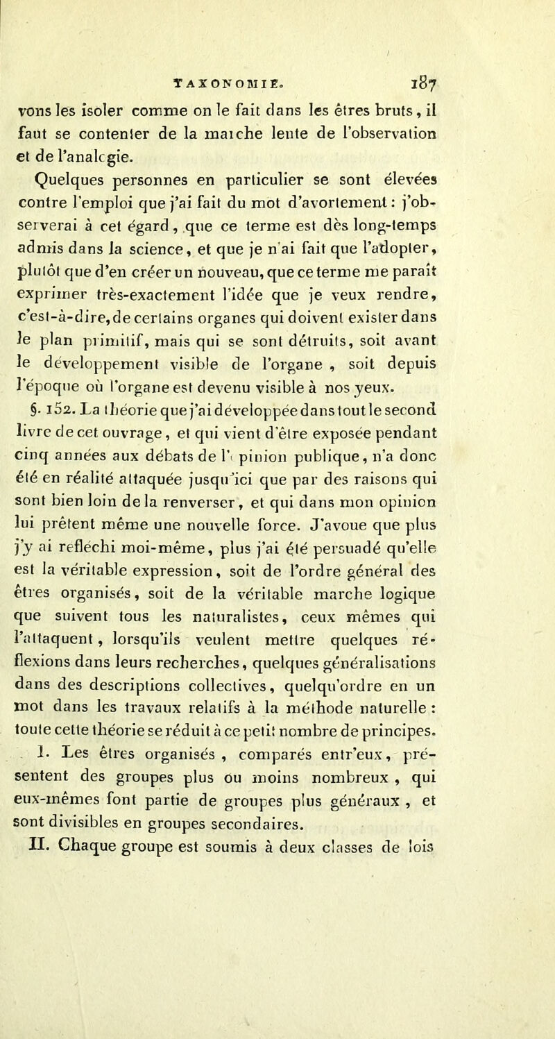 vous les isoler comme on le fait dans les êtres bruts, il faut se contenter de la maiche lente de l’observation et de l’analcgie. Quelques personnes en particulier se sont élevées contre l'emploi que j’ai fait du mot d’avortement : j’ob- serverai à cet égard , que ce terme est dès long-temps admis dans la science, et que je n’ai fait que l’adopter, plutôt que d’en créer un nouveau, que ce terme me parait exprimer très-exactement l’idée que je veux rendre, c’esl-à-dire,de certains organes qui doivent exister dans le plan primitif, mais qui se sont détruits, soit avant le développement visible de l’organe , soit depuis l'époque où l’organe est devenu visible à nos yeux. §. 162. La lliéoriequej’aidéveloppéedanstoutlesecond livre de cet ouvrage, et qui vient d’être exposée pendant cinq années aux débats de l’> pinion publique, n’a donc été en réalité attaquée jusqu’ici que par des raisons qui sont bien loin delà renverser, et qui dans mon opinion lui prêtent même une nouvelle force. J’avoue que plus y y ai réfléchi moi-même, plus j’ai été persuadé qu’elle est la véritable expression, soit de l’ordre général des êtres organisés, soit de la véritable marche logique que suivent tous les naturalistes, ceux mêmes qui l’attaquent, lorsqu’ils veulent mettre quelques ré- flexions dans leurs recherches, quelques généralisations dans des descriptions collectives, quelqu’ordre en un mot dans les travaux relatifs à la méthode naturelle : toute celte théorie se réduit à ce petit nombre de principes. 1. Les êtres organisés , comparés entr’eux, pré- sentent des groupes plus ou moins nombreux , qui eux-mêmes font partie de groupes plus généraux , et sont divisibles en groupes secondaires. II. Chaque groupe est soumis à deux classes de lois