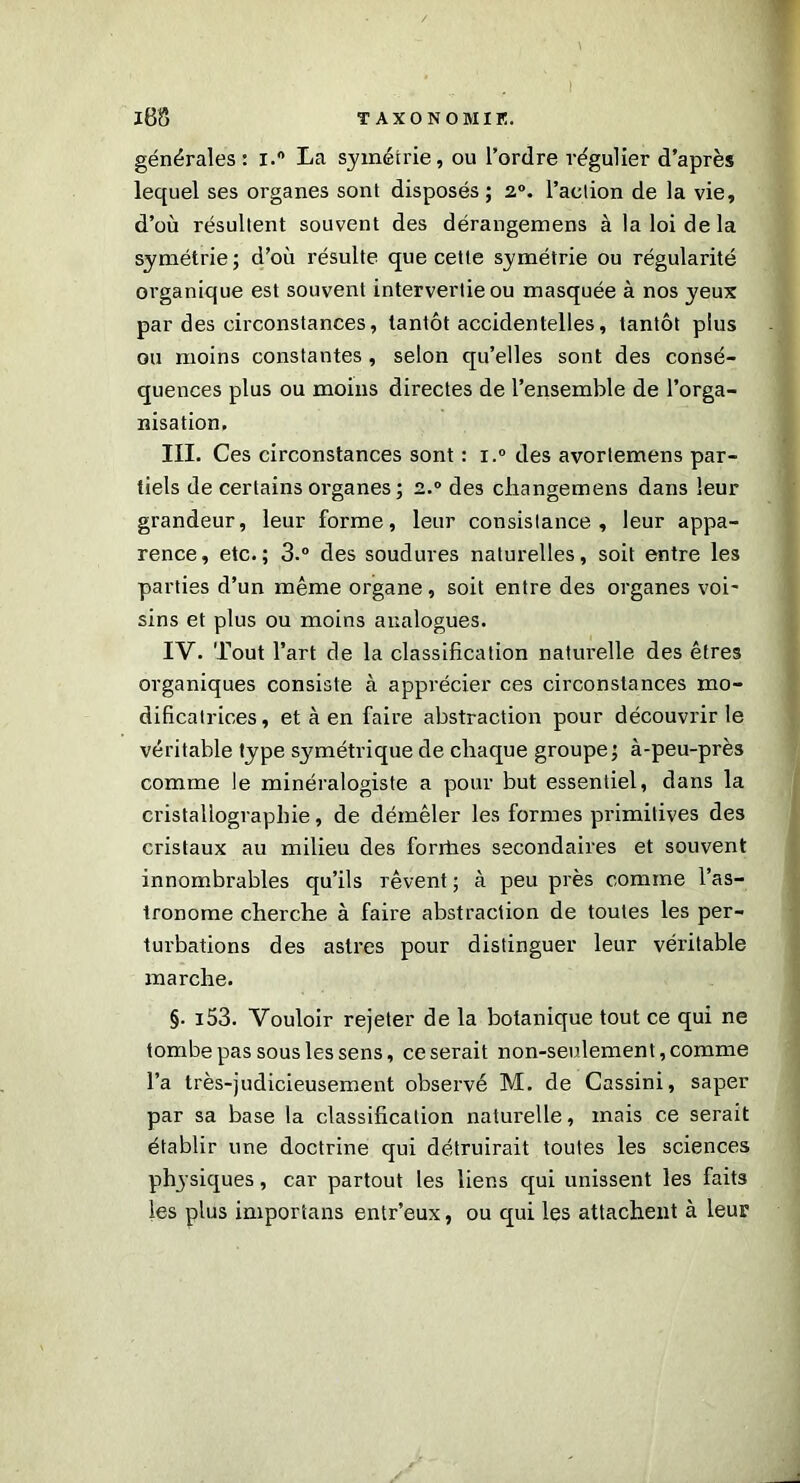 générales: i.° La symétrie, ou l’ordre régulier d’après lequel ses organes sont disposés; 2°. l’action de la vie, d’où résultent souvent des dérangemens à la loi de la symétrie; d’où résulte que cette symétrie ou régularité organique est souvent intervertie ou masquée à nos yeux par des circonstances, tantôt accidentelles, tantôt plus ou moins constantes, selon qu’elles sont des consé- quences plus ou moins directes de l’ensemble de l’orga- nisation. III. Ces circonstances sont : i.° des avortemens par- tiels de certains organes; 2.0 des cliangemens dans leur grandeur, leur forme, leur consistance, leur appa- rence, etc.; 3.° des soudures naturelles, soit entre les parties d’un même organe, soit entre des organes voi- sins et plus ou moins analogues. IV. Tout l’art de la classification naturelle des êtres organiques consiste à apprécier ces circonstances mo- dificatrices, et à en faire abstraction pour découvrir le véritable type symétrique de chaque groupe; à-peu-près comme le minéralogiste a pour but essentiel, dans la cristallographie, de démêler les formes primitives des cristaux au milieu des forriies secondaires et souvent innombrables qu’ils rêvent ; à peu près comme l’as- tronome cherche à faire abstraction de toutes les per- turbations des astres pour distinguer leur véritable marche. §. i53. Vouloir rejeter de la botanique tout ce qui ne tombe pas sous les sens, ce serait non-seulement, comme l’a très-judicieusement observé M. de Cassini, saper par sa base la classification naturelle, mais ce serait établir une doctrine qui détruirait toutes les sciences physiques, car partout les liens qui unissent les faits les plus importans entr’eux, ou qui les attachent à leur