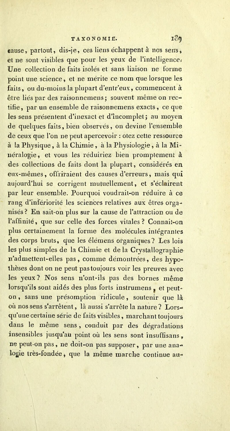 cause, partout, dis-je, ces liens échappent à nos sens, et 11e sont visibles que pour les yeux de l'intelligence* Une collection de faits isolés et sans liaison ne forme point une science, et ne mérite ce nom que lorsque les faits, ou du-moins la plupart d’entr’eux, commencent à être liés par des raisonnemens; souvent même on rec- tifie, par un ensemble de raisonnemens exacts, ce que les sens présentent d’inexact et d’incomplet ; au moyen de quelques faits, bien observés, on devine l’ensemble de ceux que l’on ne peut apercevoir : otez cette ressource à la Physique, à la Chimie , à la Physiologie, à la Mi- néralogie, et vous les réduiriez bien promptement à des collections de faits dont la plupart, considérés en eux-mêmes, offriraient des causes d’erreurs, mais qui aujourd’hui se corrigent mutuellement, et s’éclairent par leur ensemble. Pourquoi voudrait-on réduire à ce rang d’infériorité les sciences relatives aux êtres orga- nisés? En sait-on plus sur la cause de l’attraction ou de l’affinité, que sur celle des forces vitales? Connait-on plus certainement la forme des molécules intégrantes des corps bruts, que les élémens organiques? Les lois les plus simples de la Chimie et delà Crystallograpliie n'admettent-elles pas, comme démontrées, des hypo- thèses dont on ne peut pas toujours voir les preuves avec les yeux? Nos sens n’ont-ils pas des bornes même lorsqu’ils sont aidés des plus forts instrumens , et peut- on , sans une présomption ridicule, soutenir que là où nos sens s’arrêtent, là aussi s’arrête la nature ? Lors- qu’une certaine série de faits visibles, marchant toujours dans le même sens, conduit par des dégradations insensibles jusqu’au point où les sens sont insuffisans, ne peut-on pas, ne doit-on pas supposer, par une ana- logie très-fondée, que la même marche continue au-