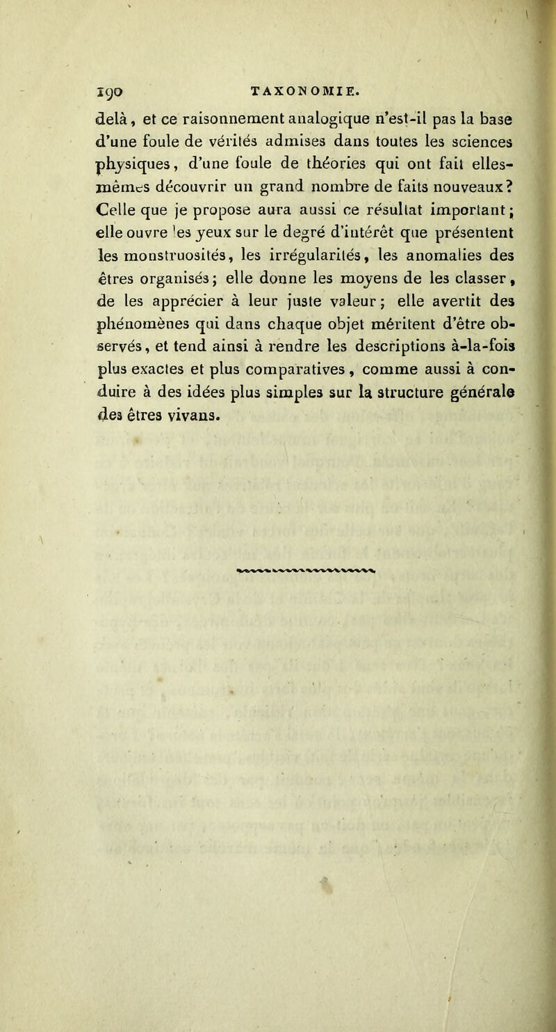 \ ICjQ TAXONOMIE. delà, et ce raisonnement analogique n’est-il pas la base d’une foule de vérités admises dans toutes les sciences physiques, d’une foule de théories qui ont fait elles- mêmes découvrir un grand nombre de faits nouveaux? Celle que je propose aura aussi ce résultat important; elle ouvre 'es yeux sur le degré d’intérêt que présentent les monstruosités, les irrégularités, les anomalies des êtres organisés; elle donne les moyens de les classer, de les apprécier à leur juste valeur ; elle avertit des phénomènes qui dans chaque objet méritent d’être ob- servés , et tend ainsi à rendre les descriptions à-la-fois plus exactes et plus comparatives, comme aussi à con- duire à des idées plus simples sur la structure générale des êtres vivans.