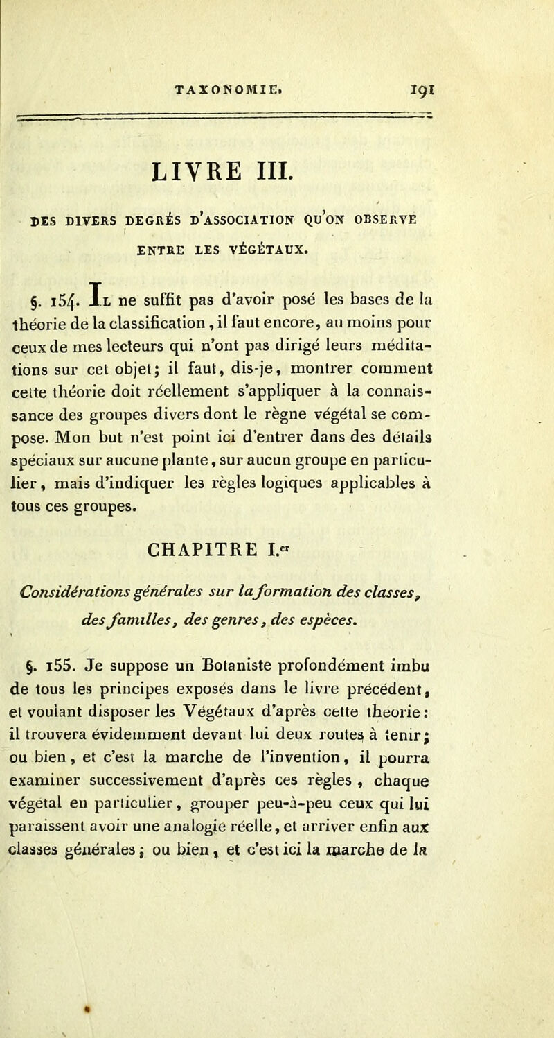 LIVRE III. DES DIVERS DEGRÉS DISSOCIATION QUON OBSERVE ENTRE DES VÉGÉTAUX. §. 154. Ix ne suffit pas d’avoir posé les bases de la théorie de la classification, il faut encore, au moins pour ceux de mes lecteurs qui n’ont pas dirigé leurs médita- tions sur cet objet; il faut, dis-je, montrer comment cette théorie doit réellement s’appliquer à la connais- sance des groupes divers dont le règne végétal se com- pose. Mon but n’est point ici d’entrer dans des détails spéciaux sur aucune plante, sur aucun groupe en particu- lier , mais d’indiquer les règles logiques applicables à tous ces groupes. CHAPITRE I.« Considérations générales sur la formation des classes, des familles, des genres , des espèces. §. i55. Je suppose un Botaniste profondément imbu de tous les principes exposés dans le livre précédent, et voulant disposer les Végétaux d’après cette théorie: il trouvera évidemment devant lui deux routes, à tenir; ou bien, et c’est la marche de l’invention, il pourra examiner successivement d’après ces règles , chaque végétal eu particulier, grouper peu-à-peu ceux qui lui paraissent avoir une analogie réelle, et arriver enfin aux classes générales ; ou bien , et c’est ici la marche de la