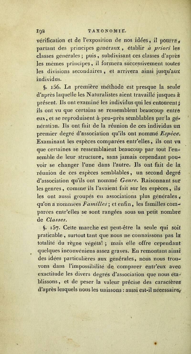 vérification et de l’exposition de nos idées, il pourra y partant des principes généraux , établir à -priori les classes générales; puis, subdivisant ces classes d’après les mêmes principes, il formera successivement toutes les divisions secondaires , et arrivera ainsi jusqu’aux individus. §. i56. La première méthode est presque la seulé d’après laquelle les Naturalistes aient travaillé jusques à présent. Ils ont examiné les individus qui les entourent j ils ont vu que certains se ressemblent beaucoup entré eux, et se reproduisent à-peu-près semblables parla gé- nération. Ils ont fait de la réunion de ces individus ùn premier degré d’association qu’ils ont nommé Espèce. Examinant les espèces comparées entr’elles, ils ont vu que certaines se ressemblaient beaucoup par tout l’en- semble de leur structure, sans jamais cependant pou- voir se changer l’une dans l’autre. Ils ont fait de la réunion de ces espèces semblables, un second degré d’association qu’ils ont nommé Genre. Raisonnant sur les genres, comme ils l’avaient fait sur les espèces, ils les ont aussi groupés eu associations plus générales , qu’on a nommées Familles ; et enfin, les familles com- parées entr’elles se sont rangées sous un petit nombre de Classes. §. 157. Cette marche est peut-être la seule qui soit pi'aticable , surtout tant que nous ne connaissons pas la totalité du règne végétal ; mais elle offre cependant quelques inconvéniens assez graves. En remontant ainsi des idées particulières aux générales, nous nous trou- vons dans l’impossibilité de comparer éntr’eux avec exactitude les divers degrés d’association que nous éta- blissons, et de peser la valeur précise des caractères d’après lesquels nous les unissons : aussi est-il nécessaire?