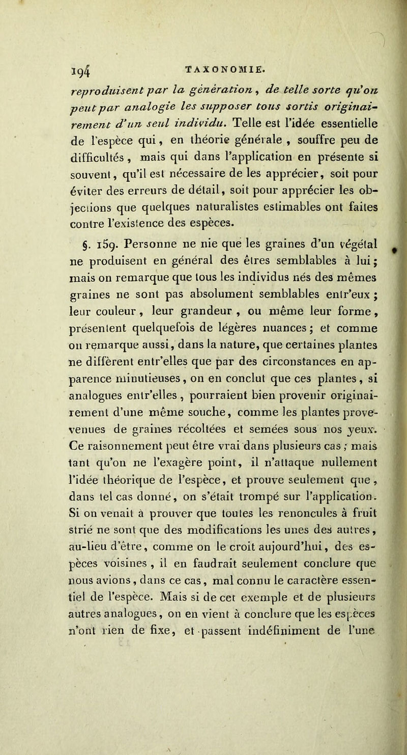 Ig4 reproduisent par la génération , de telle sorte qu'on peut par analogie les supposer tous sortis originai- rement d’un seul individu. Telle est l’idée essentielle de l’espèce qui, en théorie générale , souffre peu de difficultés , mais qui dans l’application en présente si souvent, qu’il est nécessaire de les apprécier, soit pour éviter des erreurs de détail, soit pour apprécier les ob- jections que quelques naturalistes estimables ont faites contre l’existence des espèces. §. 159. Personne ne nie que les graines d’un végétal ne produisent en général des êtres semblables à lui ; mais on remarque que tous les individus nés des mêmes graines ne sont pas absolument semblables enlr’eux ; leur couleur, leur grandeur , ou même leur forme, présentent quelquefois de légères nuances; et comme on remarque aussi, dans la nature, que certaines plantes ne diffèrent entr’elles que par des circonstances en ap- parence minutieuses, on en conclut que ces plantes, si analogues entr’elles , pourraient bien provenir originai- rement d’une même souche, comme les plantes prove- venues de graines récoltées et semées sous nos jeux. Ce raisonnement peut être vrai dans plusieurs cas ; mais tant qu’on ne l’exagère point, il n’attaque nullement l’idée théorique de l’espèce, et prouve seulement que, dans tel cas donné, on s’était trompé sur l’application. Si on venait à prouver que toutes les renoncules à fruit strié ne sont que des modifications les unes des autres, au-lieu d’être, comme on le croit aujourd’hui, des es- pèces voisines , il en faudrait seulement conclure que nous avions, dans ce cas, mal connu le caractère essen- tiel de l’espèce. Mais si de cet exemple et de plusieurs autres analogues, on en vient à conclure que les espèces n’ont rien de fixe, et passent indéfiniment de l’une