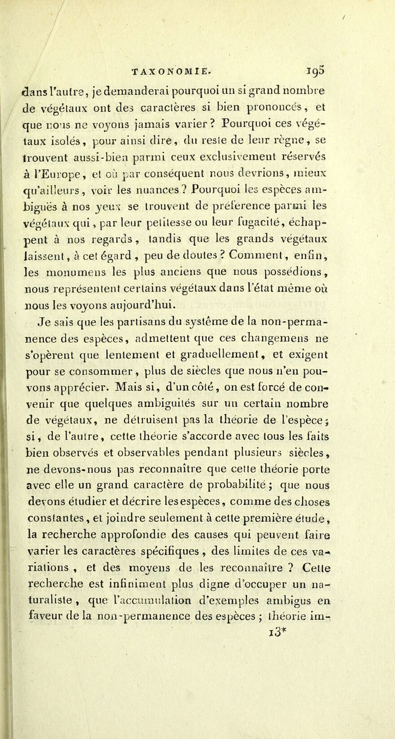 dans l’autre, je demanderai pourquoi un si grand nombre de végétaux ont des caractères si bien prononcés, et que nous ne voyons jamais varier? Pourquoi ces végé- taux isolés, pour ainsi dire, du reste de leur règne, se trouvent aussi-bien parmi ceux exclusivement réservés à l’Europe, et où par conséquent nous devrions, mieux qu’ailleurs, voir les nuances? Pourquoi les espèces am- biguës à nos yeux se trouvent de préférence parmi les végétaux qui, par leur petitesse ou leur fugacité, échap- pent à nos regards, tandis que les grands végétaux laissent, à cet égard , peu de doutes ? Comment, enfin, les monumeiis les plus anciens que nous possédions, nous représentent certains végétaux dans l’état même où nous les voyons aujourd’hui. Je sais que les partisans du système de la non-perma- nence des espèces, admettent que ces changemens ne s’opèrent que lentement et graduellement, et exigent pour se consommer, plus de siècles que nous n’en pou- vons apprécier. Mais si, d’un côté, on est forcé de con- venir que quelques ambiguités sur un certain nombre de végétaux, ne détruisent pas la théorie de l’espèce; si, de l’autre, cette théorie s’accorde avec tous les faits bien observés et observables pendant plusieurs siècles, ne devons-nous pas reconnaître que cette théorie porte avec elle un grand caractère de probabilité ; que nous devons étudier et décrire les espèces, comme des choses constantes, et joindre seulement à cette première étude, la recherche approfondie des causes qui peuvent faire varier les caractères spécifiques , des limites de ces va- riations , et des moyens de les reconnaître ? Cette recherche est infiniment plus digne d’occuper un na- turaliste , que l’accumulation d’exemples ambigus en faveur de la non-permanence des espèces ; théorie im- i3*
