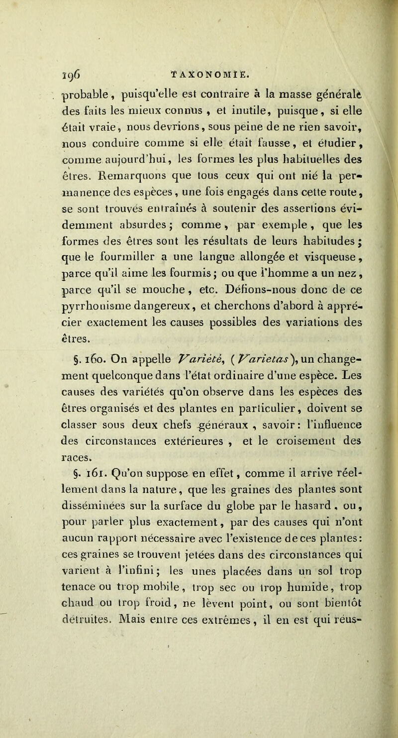 probable, puisqu’elle est contraire à la masse générait des faits les mieux connus , et inutile, puisque, si elle était vraie, nous devrions, sous peine de ne rien savoir, nous conduire comme si elle était fausse, et étudier, comme aujourd’hui, les formes les plus habituelles des êtres. Remarquons que tous ceux qui ont nié la per- manence des espèces, une fois engagés dans celte route, se sont trouves entraînés à soutenir des assertions évi- demment absurdes ; comme , par exemple , que les formes des êtres sont les résultats de leurs habitudes; que le fourmiller a une langue allongée et visqueuse, parce qu’il aime les fourmis ; ou que l’homme a un nez, parce qu’il se mouche, etc. Défions-nous donc de ce pyrrhonisme dangereux, et cherchons d’abord à appré- cier exactement les causes possibles des variations des êtres. §.160. On appelle Variété, ( Varietas\un change- ment quelconque dans l’état ordinaire d’une espèce. Les causes des variétés qu’on observe dans les espèces des êtres organisés et des plantes en particulier, doivent se classer sous deux chefs -généraux , savoir: l’influence des circonstances extérieures , et le croisement des races. §. 161. Qu’on suppose en effet, comme il arrive réel- lement dans la nature, que les graines des plantes sont disséminées sur la surface du globe par le hasard , ou, pour parler plus exactement, par des causes qui n’ont aucun rapport nécessaire avec l’existence de ces plantes: ces graines se trouvent jetées dans des circonstances qui varient à l’infini; les unes placées dans un sol trop tenace ou trop mobile, trop sec ou trop humide, trop chaud ou trop froid, ne lèvent point, ou sont bientôt détruites. Mais entre ces extrêmes, il en est qui réus-