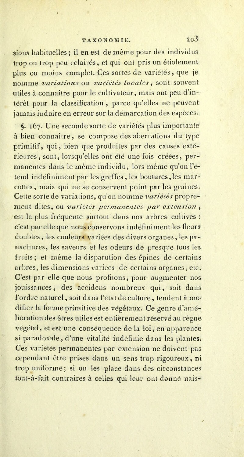 2ü3 sions habituelles; il en est de même pour des individus trop ou trop peu éclairés, et qui ont pris un étiolement plus ou moins complet. Ces sortes de variétés, que je nomme variations ou variétés locales, sont souvent utiles à connaître pour le cultivateur, mais ont peu d’in- térêt pour la classification , parce qu’elles ne peuvent jamais induire en erreur sur la démarcation des espèces. §. 167. Une seconde sorte de variétés plus importante à bien connaître, se compose des aberrations du type primitif , qui, bien que produites par des causes exté- rieures, sont, lorsqu’elles ont été une fois créées, per- manentes dans le même individu, lors même qu’on l’é- tend indéfiniment par les greffes, les boutures,les mar- cottes, mais qui ne se conservent point parles graines. Celle sorte de variations, qu’on nomme variétés propre- ment dites, ou variétés permanentes par extension , est la plus fréquente surtout dans nos arbres cultivés : c’est par elle que nous conservons indéfiniment les fleurs doubles, les couleurs variées des divers organes, les pa- nachures, les saveurs et les odeurs de presque tous les fruits; et même la disparulion des épines de certains arbres, les dimensions variées de certains organes, eic. C’est par elle que nous profitons, pour augmenter nos jouissances, des accidens nombreux qui, soit dans l’ordre naturel, soit dans l’état de culture, tendent à mo- difier la forme primitive des végétaux. Ce genre d’amé- lioration des êtres utiles est entièrement réservé au règne végétal, et est une conséquence de la loi, en apparence si paradoxale, d’une vitalité indéfinie dans les plantes. Ces variétés permanentes par extension ne doivent pas cependant être prises dans un sens trop rigoureux, ni trop uniforme; si on les place dans des circonstances tout-à-fait contraires à celles qui leur ont donné nais-