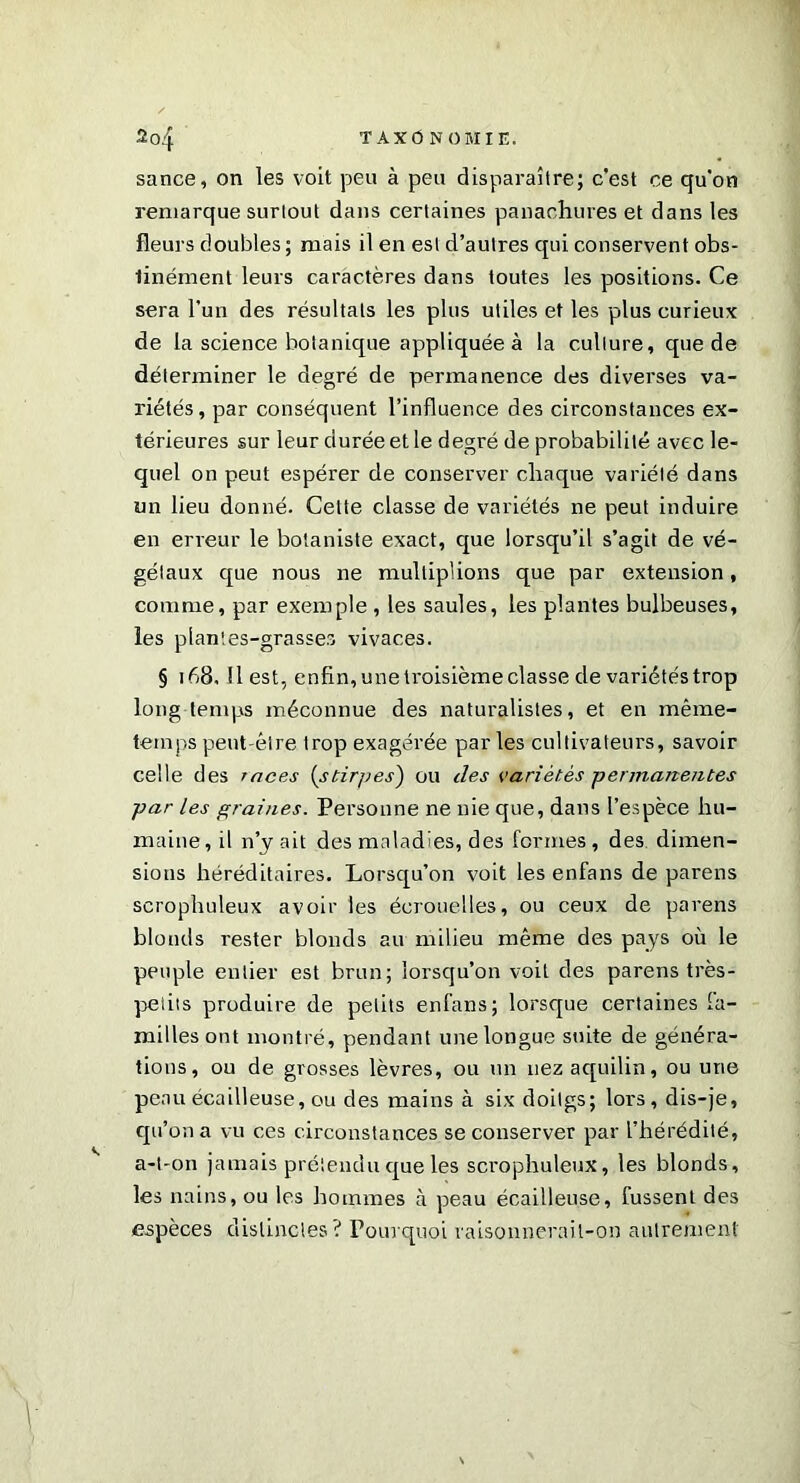 sance, on les voit peu à peu disparaître; c’est ce qu'on remarque surtout dans certaines panachures et dans les fleurs doubles ; mais il en est d’autres qui conservent obs- tinément leurs caractères dans toutes les positions. Ce sera l’un des résultats les plus utiles et les plus curieux de la science botanique appliquée à la culture, que de déterminer le degré de permanence des diverses va- riétés, par conséquent l’influence des circonstances ex- térieures sur leur durée et le degré de probabilité avec le- quel on peut espérer de conserver chaque variété dans un lieu donné. Cette classe de variétés ne peut induire en erreur le botaniste exact, que lorsqu’il s’agit de vé- gétaux que nous ne multiplions que par extension, comme, par exemple , les saules, les plantes bulbeuses, les plantes-grasses vivaces. § 168, Il est, enfin, une troisième classe de variétés trop long temps méconnue des naturalistes, et en même- temps peut-être trop exagérée parles cultivateurs, savoir celle des races (stirpes) ou des variétés permanentes par les prairies. Personne ne nie que, dans l’espèce hu- maine, il n’y ait des maladies, des formes, des dimen- sions héréditaires. Lorsqu’on voit les enfans de parens scrophuleux avoir les écrouelles, ou ceux de parens blonds rester blonds au milieu même des pays où le peuple entier est brun; lorsqu’on voit des parens très- petits produire de petits enfans; lorsque certaines fa- milles ont montré, pendant une longue suite de généra- tions, ou de grosses lèvres, ou un nez aquilin, ou une peau écailleuse, ou des mains à six doilgs; lors, dis-je, qu’on a vu ces circonstances se conserver par l’hérédité, a-t-on jamais prétendu que les sci'ophuleux, les blonds, les nains, ou les hommes à peau écailleuse, fussent des espèces distinctes? Pourquoi raisonnerait-on autrement