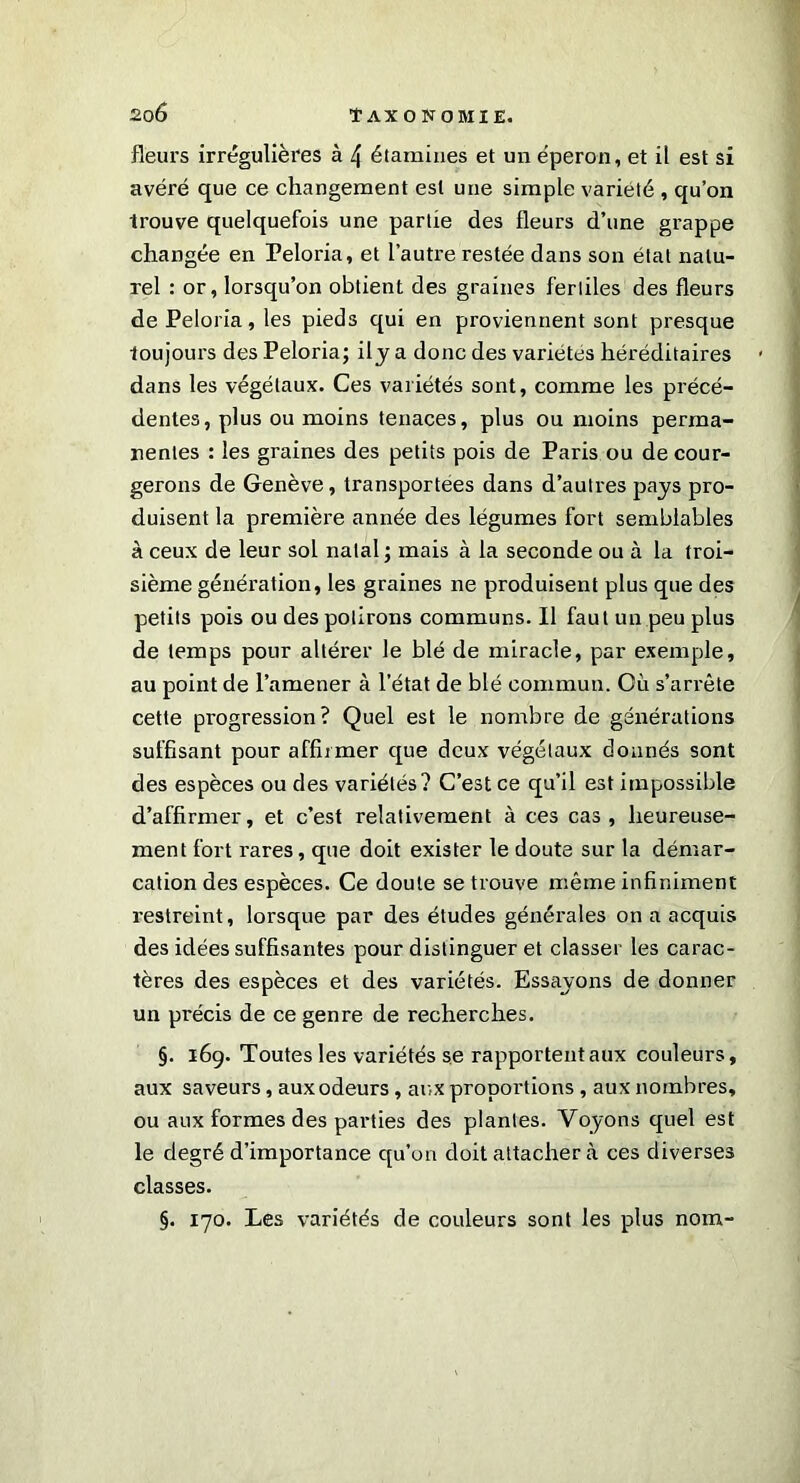 fleurs irrégulières à 4 étamines et un éperon, et il est si avéré que ce changement est une simple variété , qu’on trouve quelquefois une partie des fleurs d’une grappe changée en Peloria, et l’autre restée dans son état natu- rel : or, lorsqu’on obtient des graines fertiles des fleurs de Peloria, les pieds qui en proviennent sont presque toujours des Peloria; ily a donc des variétés héréditaires dans les végétaux. Ces variétés sont, comme les précé- dentes, plus ou moins tenaces, plus ou moins perma- nentes : les graines des petits pois de Paris ou de cour- gerons de Genève, transportées dans d’autres pays pro- duisent la première année des légumes fort semblables à ceux de leur sol natal ; mais à la seconde ou à la troi- sième génération, les graines ne produisent plus que des petits pois ou des polirons communs. Il faut un peu plus de temps pour altérer le blé de miracle, par exemple, au point de l’amener à l’état de blé commun. Cù s’arrête cette progression? Quel est le nombre de générations suffisant pour affirmer que deux végétaux donnés sont des espèces ou des variétés? C’est ce qu’il est impossible d’affirmer, et c’est relativement à ces cas, heureuse- ment fort rares, que doit exister le doute sur la démar- cation des espèces. Ce doute se trouve même infiniment restreint, lorsque par des études générales on a acquis des idées suffisantes pour distinguer et classer les carac- tères des espèces et des variétés. Essayons de donner un précis de ce genre de recherches. §. 169. Toutes les variétés se rapportent aux couleurs, aux saveurs, aux odeurs, aux proportions , aux nombres, ou aux formes des parties des plantes. Voyons quel est le degré d’importance qu’on doit attacher à ces diverses classes. §. 170. Les variétés de couleurs sont les plus nom-