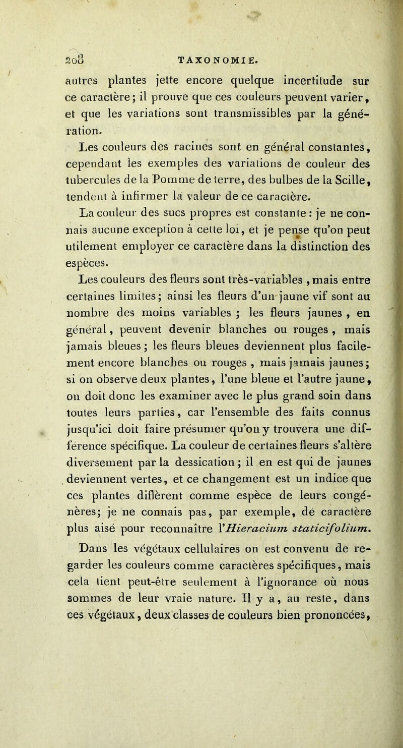 autres plantes jette encore quelque incertitude sur ce caractère; il prouve que ces couleurs peuvent varier, et que les variations sont transmissibles par la géné- ration. Les couleurs des racines sont en général constantes, cependant les exemples des variations de couleur des tubercules de la Pomme de terre, des bulbes de la Scille, tendent à infirmer la valeur de ce caractère. La couleur des sucs propres est constante : je ne con- nais aucune exception à cette loi, et je pense qu’on peut utilement employer ce caractère dans la distinction des espèces. Les couleurs des fleurs sont très-variables , mais entre certaines limites; ainsi les fleurs d’un jaune vif sont au nombre des moins variables ; les fleurs jaunes , en général, peuvent devenir blanches ou rouges , mais jamais bleues ; les fleurs bleues deviennent plus facile- ment encore blanches ou rouges , mais jamais jaunes; si on observe deux plantes, l’une bleue et l’autre jaune, on doit donc les examiner avec le plus grand soin dans toutes leurs parties, car l’ensemble des faits connus jusqu’ici doit faire présumer qu’ou y trouvera une dif- férence spécifique. La couleur de certaines fleurs s’altère diversement parla dessication; il en est qui de jaunes deviennent vertes, et ce changement est un indice que ces plantes diffèrent comme espèce de leurs congé- nères; je ne connais pas, par exemple, de caractère plus aisé pour reconnaître XHieracium staticifolium. Dans les végétaux cellulaires on est convenu de re- garder les couleurs comme caractères spécifiques, mais cela tient peut-être seulement à l’ignorance où nous sommes de leur vraie nature. Il y a, au reste, dans ces végétaux, deux classes de couleurs bien prononcées,