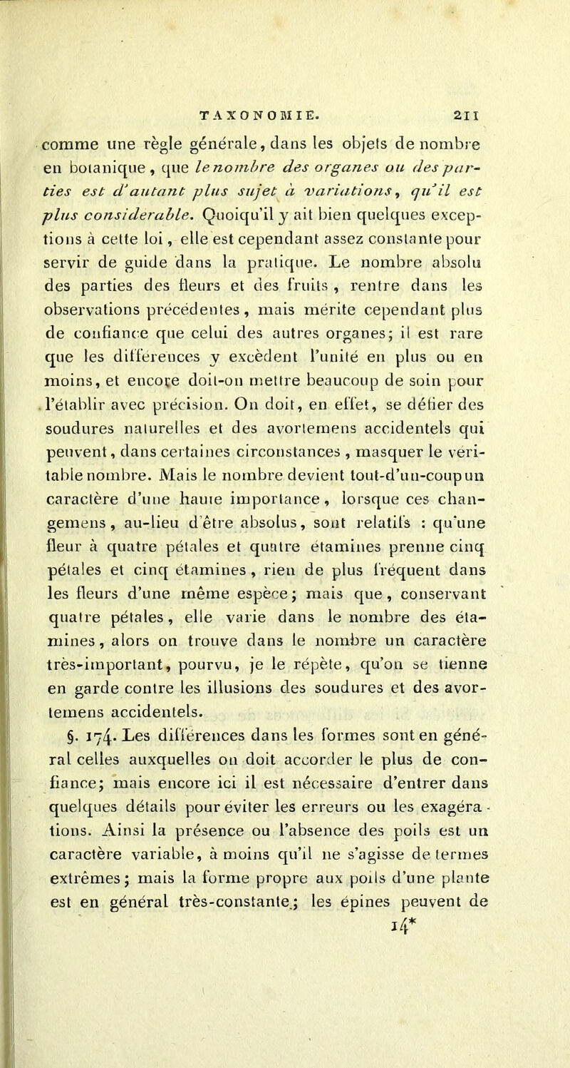 comme une règle générale, dans les objets dénombré en botanique, que le nombre des organes ou des par- ties est d'autant plus sujet à variations, cju il est plus considérable. Quoiqu'il y ait bien quelques excep- tions à cette loi, elle est cependant assez constante pour servir de guide dans la pratique. Le nombre absolu des parties des fleurs et des fruits , rentre dans les observations précédentes, mais mérite cependant plus de confiance que celui des autres organes; il est rare que les différences y excèdent l’unité en plus ou en moins, et encove doit-on mettre beaucoup de soin pour l’établir avec précision. On doit, en effet, se défier des soudures naturelles et des avortemens accidentels qui peuvent, dans certaines circonstances , masquer le véri- table nombre. Mais le nombre devient tout-d’un-coupun caractère d’une haute importance, lorsque ces chan- gemens, au-lieu d’être absolus, sont relatifs : qu'une fleur à quatre pétales et quatre étamines prenne cinq pétales et cinq étamines , rien de plus fréquent dans les fleurs d’une même espèce; mais que, conservant quatre pétales, elle varie dans le nombre des éta- mines, alors on trouve dans le nombre un caractère très-important, pourvu, je le répète, qu’ou se tienne en garde contre les illusions des soudures et des avor- temens accidentels. §. 174. Les différences dans les formes sont en géné- ral celles auxquelles ou doit accorder le plus de con- fiance; mais encore ici il est nécessaire d’entrer dans quelques détails pour éviter les erreurs ou les exagéra- tions. Ainsi la présence ou l’absence des poils est un caractère variable, à moins qu’il 11e s’agisse de termes extrêmes ; mais la forme propre aux poils d’une plante est en général très-constante.; les épines peuvent de i4*
