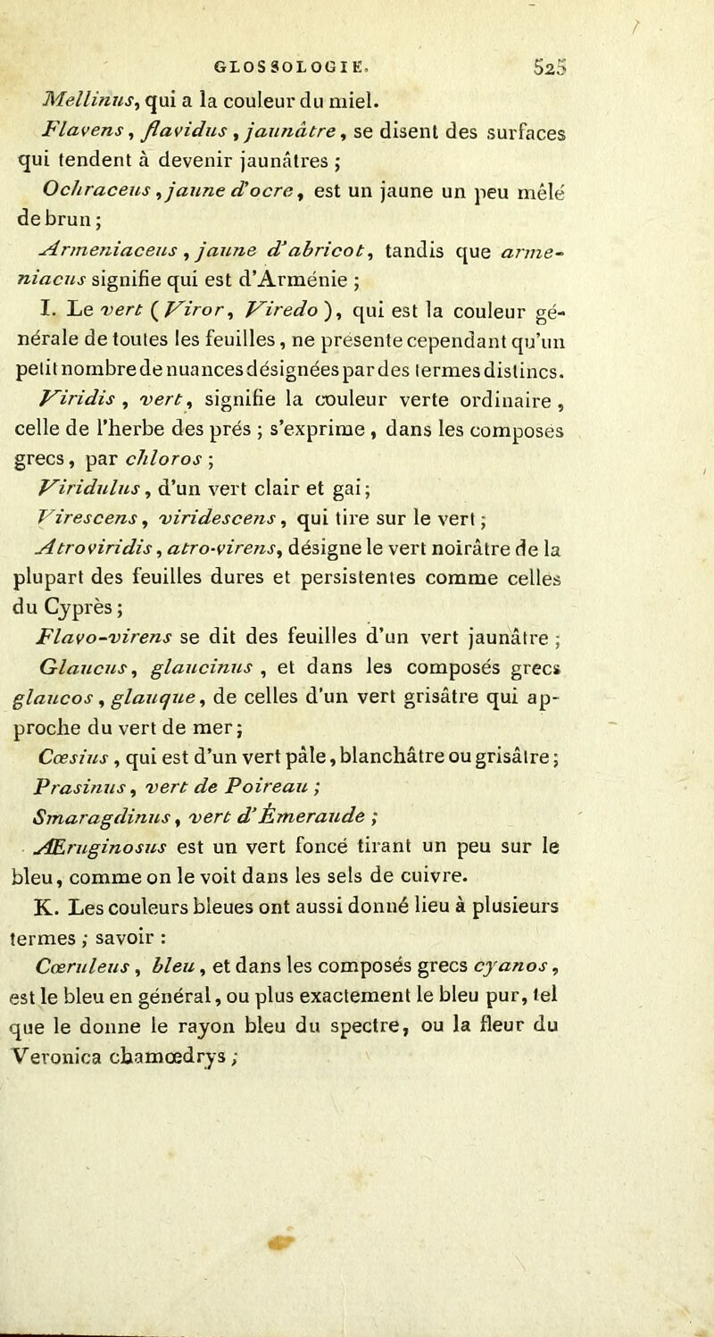 Mellinus, qui a la couleur du miel. Flavens, flavidus , jaunâtre, se disent des surfaces qui tendent à devenir jaunâtres ; Ocliraceus, jaune d’ocre, est un jaune un peu mêlé de brun; Armeniaceus , jaune dabricot, tandis que arme- niacus signifie qui est d’Arménie ; I. Le vert ( Viror, Viredo ), qui est la couleur gé- nérale de toutes les feuilles, ne présente cependant qu’un petit nombre de nuances désignées par des termes dislincs. Viridis , vert, signifie la couleur verte ordinaire, celle de l’herbe des prés ; s’exprime , dans les composes grecs, par chloros ; V^iridulus, d’un vert clair et gai; Virescens, viridescetis, qui tire sur le vert ; Atroviridis, atro-virens, désigne le vert noirâtre de la plupart des feuilles dures et persistentes comme celles d u Cyprès ; Flavo-virens se dit des feuilles d’un vert jaunâtre ; Glaucus, glaucinns , et dans les composés grecs glaucos, glauque, de celles d’un vert grisâtre qui ap- proche du vert de mer; Cœslus, qui est d’un vert pâle, blanchâtre ou grisâtre ; Prasinus, vert de Poireau ; Smaragdinus, vert d’Émeraude ; AEruginosus est un vert foncé tirant un peu sur le bleu, comme on le voit dans les sels de cuivre. K. Les couleurs bleues ont aussi donné lieu à plusieurs termes ; savoir : Cœruleus, bleu, et dans les composés grecs cyanos, est le bleu en général, ou plus exactement le bleu pur, tel que le donne le rayon bleu du spectre, ou la fleur du Veronica chamœdrys;