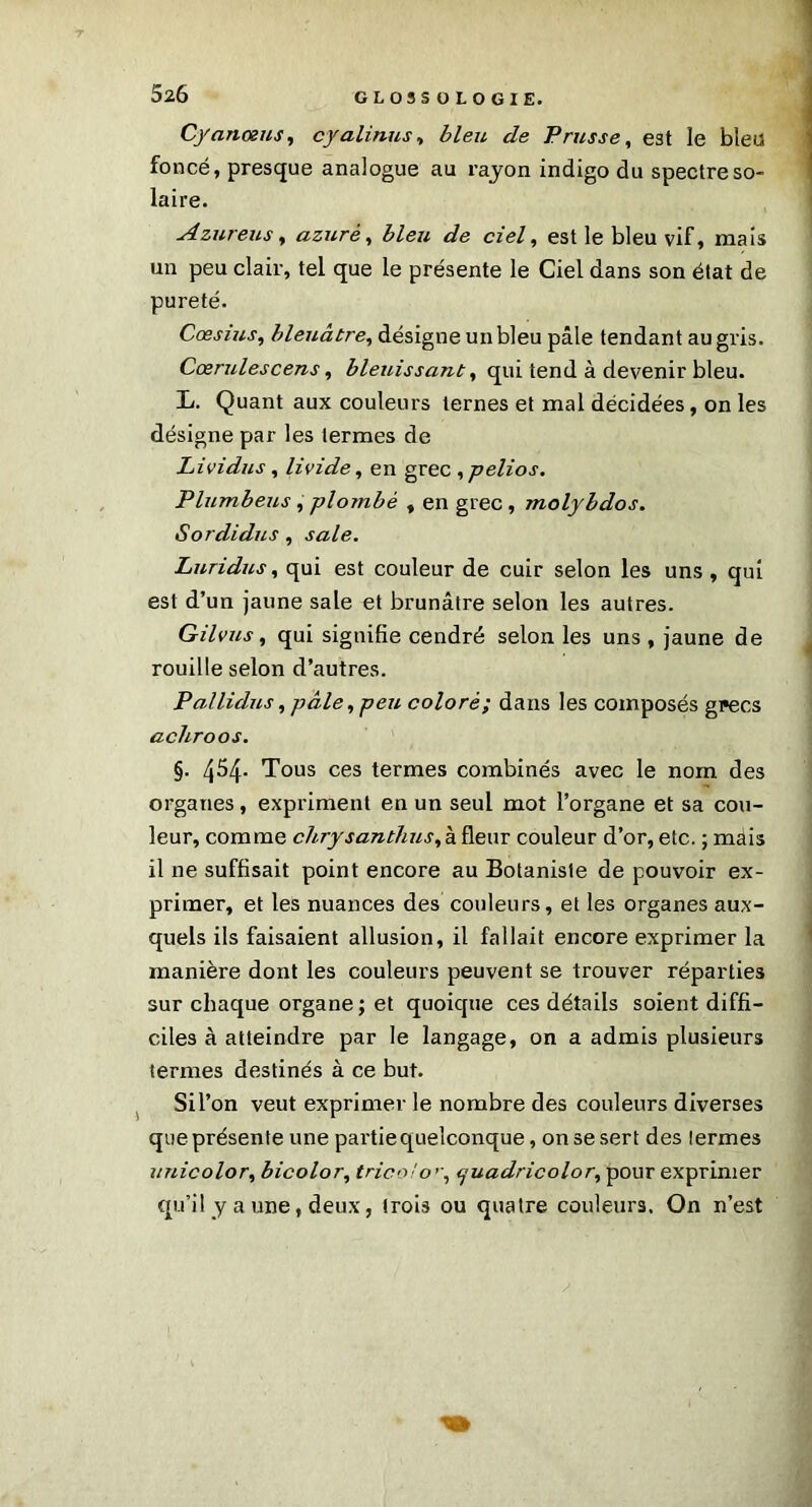 Cyanœus, cyalinus, bleu de Prusse, est le bleu foncé, presque analogue au rayon indigo du spectre so- laire. Azur eus, azuré, bleu de ciel, est le bleu vif, mais un peu clair, tel que le présente le Ciel dans son état de pureté. Cœsius, bleuâtre, désigne un bleu pâle tendant au gris. Cœrulescens, bleuissant, qui tend à devenir bleu. L. Quant aux couleurs ternes et mal décidées, on les désigne par les termes de Lividus , livide, en grec , pelios. Plumbeus, plombé , en grec, molybdos. Sordidus , sale. Luridus, qui est couleur de cuir selon les uns , qui est d’un jaune sale et brunâtre selon les autres. Gilvus, qui signifie cendré selon les uns , jaune de rouille selon d’autres. Pallidus, pâle ,peu coloré; dans les composés grecs achroos. §. 454. Tous ces termes combinés avec le nom des organes, expriment en un seul mot l’organe et sa cou- leur, comme chrysanthus, à fleur couleur d’or, etc. ; mais il ne suffisait point encore au Botaniste de pouvoir ex- primer, et les nuances des couleurs, et les organes aux- quels ils faisaient allusion, il fallait encore exprimer la manière dont les couleurs peuvent se trouver réparties sur chaque organe; et quoique ces détails soient diffi- ciles à atteindre par le langage, on a admis plusieurs termes destinés à ce but. Si l’on veut exprimer le nombre des couleurs diverses que présente une partie quelconque, on se sert des termes unicolor, bicolor, tricolo’\ tjuadricolor, pour exprimer qu’il y a une, deux, trois ou quatre couleurs. On n’est