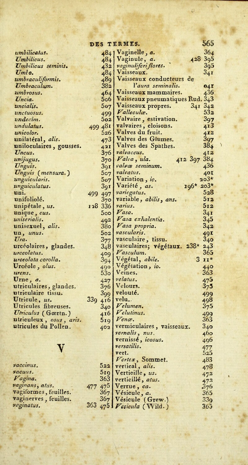 Umbilicus. Umbilicus seminis. Umlo. umbraculiformis. IJmbraculiim. umbrosus. Uncia. uncialis. unctuosus. vndec.im. undulatus. unicolor. unilatéral, ails. uniloculaires, gousses. JJncus. unijugus. TJnguis. Unguis (mertsura.) unguicularis. unguiculatus. uni. unifoliolé. unipétale, us. unique, eus. uniserialis. unisexuel, ails. un, unus. Ura. urcéolaires, glandes. urceola/us. urceolata corolla. Urcéole , olus. urens. Urne, a. utriculaires, glandes, utriculaire tissu. Utricule, us. Utricules fibreuses. Utriculus (Gœrtn.) utriculeux , osus , aris. utricules du Pollen. V vaccinus. vacuus. imagina. vaginans, atus. vagiformes, feuilles. vaginerves, feuilles. vagmatus. DES TERMES. 565 484 432 484 489 382 464 506 507 499 5o2 499 481 526 473 421 376 370 3g 1 507 5o7 3gi 499 497 370 128 336 500 492 38o 5o2 377 348 409 394 490 53o 427 376 399 339 416 340 416 519 402 522 519 363 477 475 867 367 363 475 Vaginule, a. 428 3g5 vaginuliferijlores. ' 390 Vaisseaux. 341 Vaisseaux conducteurs de l’aura seminalis. 041 Vaisseaux mammaires. 436 Vaisseaux pneumatiques Rud. 843 Vaisseaux propres. 341 842 Valleculœ. 532 Valvaire , estivation. 397 valvaires, cloisons. 418 Valves du fruit. 412 Valves des Glumes. 897 Valves des Spathes. 384 valvaceus. Valva, ula. valves seminum. valvatus. Variation , ic. Variété , as. variegatus. variable, abilis, ans. varias. Vasa. Uasa exhalentia. Uasa propria, vascularis. vasculaire, tissu 412 412 397 884 436 401 203* 196* 2o3* 528 5l2 5l2 341 345 342 491 840 vasculaires; végétaux. 238* 243 Uasculum. Végétal, alile. Végétation , io. Veines. velatus. Velours. velouté. velu.. Vr lumen. Uelutinus. Venæ. vermiculaires, vaisseaux. vernalis, nus. vernissé, icosus. versatilis. vert. Vertex, Sommet, vertical, alis. Verticille, us. verticillé, atus. Verrue, ca. Vésicule, a. Vésicule (Grew.) Uesieula (Wild.) 365 3 11* 440 363 475 375 499 498 375 499 363 840 460 496 477 525 483 478 472 472 876 365 339 365