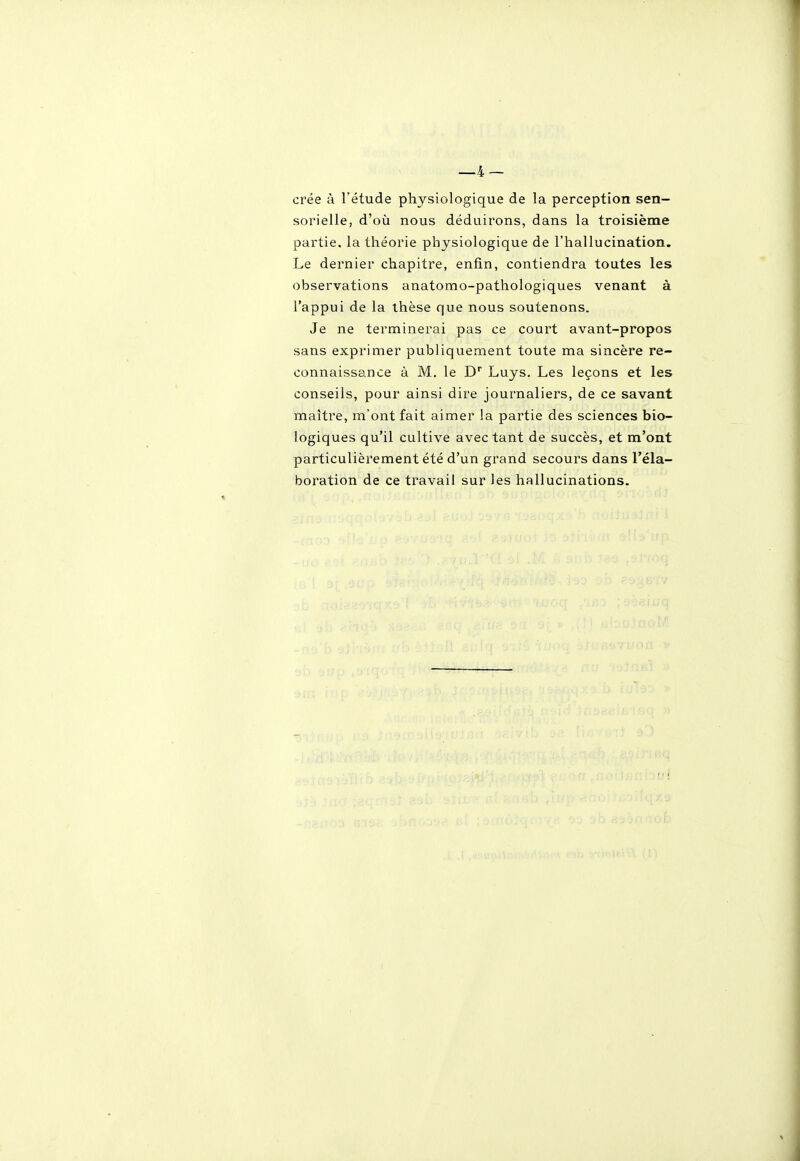 crée à l'étude physiologique de la perception sen- sorielle, d'où nous déduirons, dans la troisième partie, la théorie physiologique de l'hallucination. Le dernier chapitre, enfin, contiendra toutes les observations anatomo-pathologiques venant à l'appui de la thèse que nous soutenons. Je ne terminerai pas ce court avant-propos sans exprimer publiquement toute ma sincère re- connaissance à M, le D Luys. Les leçons et les conseils, pour ainsi dire journaliers, de ce savant maître, m'ont fait aimer la partie des sciences bio- logiques qu'il cultive avec tant de succès, et m'ont particulièrement été d'un grand secours dans l'éla- boration de ce travail sur les hallucinations.
