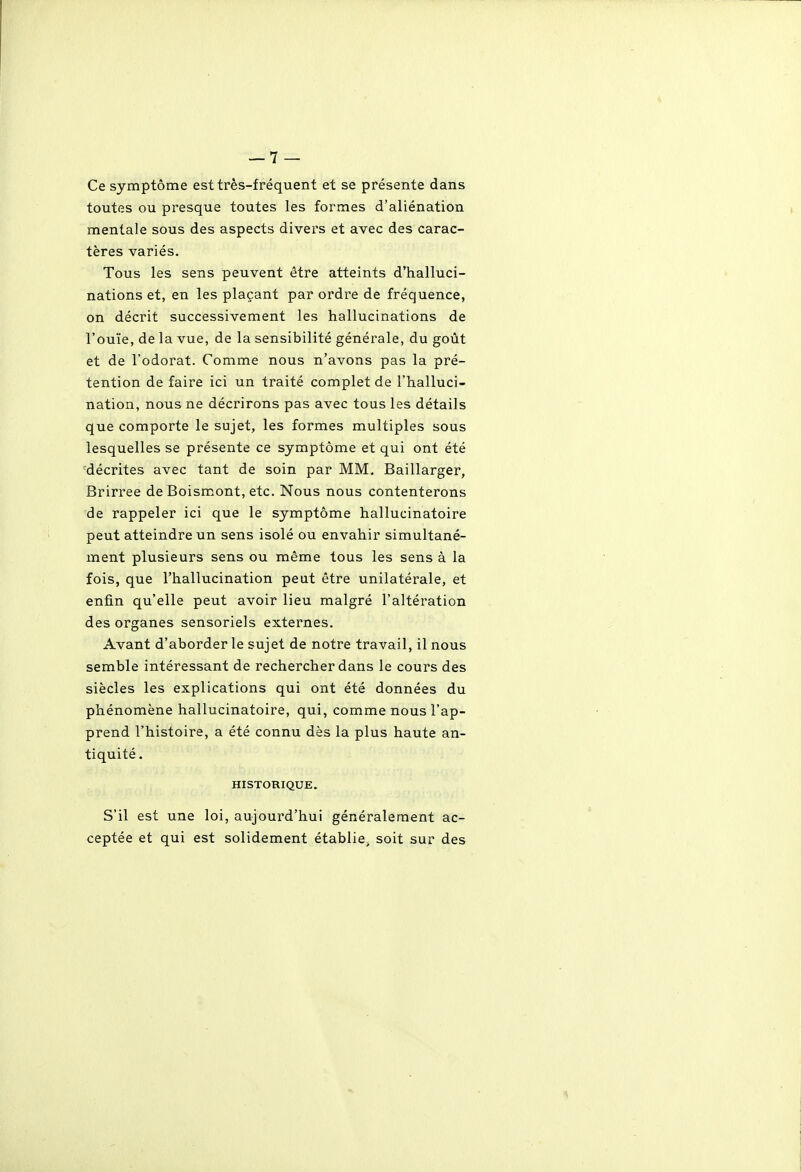 Ce symptôme est très-fréquent et se présente dans toutes ou presque toutes les formes d'aliénation mentale sous des aspects divers et avec des carac- tères variés. Tous les sens peuvent être atteints d'halluci- nations et, en les plaçant par ordre de fréquence, on décrit successivement les hallucinations de l'ouïe, de la vue, de la sensibilité générale, du goût et de l'odorat. Comme nous n'avons pas la pré- tention de faire ici un traité complet de l'halluci- nation, nous ne décrirons pas avec tous les détails que comporte le sujet, les formes multiples sous lesquelles se présente ce symptôme et qui ont été 'décrites avec tant de soin par MM. Baillarger, Brirree deBoismont, etc. Nous nous contenterons de rappeler ici que le symptôme hallucinatoire peut atteindre un sens isolé ou envahir simultané- ment plusieurs sens ou même tous les sens à la fois, que l'hallucination peut être unilatérale, et enfin qu'elle peut avoir lieu malgré l'altération des organes sensoriels externes. Avant d'aborder le sujet de notre travail, il nous semble intéressant de rechercher dans le cours des siècles les explications qui ont été données du phénomène hallucinatoire, qui, comme nous l'ap- prend l'histoire, a été connu dès la plus haute an- tiquité . HISTORIQUE. S'il est une loi, aujourd'hui généralement ac- ceptée et qui est solidement établie, soit sur des