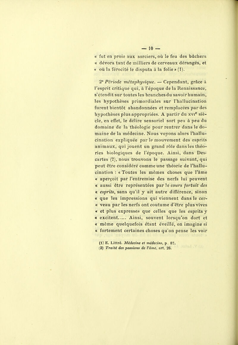 « fut en proie aux sorciers, où le feu des bûchers « dévora tant de milliers de cerveaux dérangés, et « oij la férocité le disputa à la folie n (1). 2° Période métaphysique. — Cependant, grâce à J'esprit critique qui, à l'époque de la Renaissance, s'étendit sur toutes les branches du savoir humain, les hypothèses primordiales sur l'hallucination furent bientôt abandonnées et remplacées par des hypothèses plus appropriées. A partir du xvi® siè- cle, en effet, le délire sensoriel sort peu à peu du domaine de la théologie pour rentrer dans le do- maine de la médecine. Nous voyons alors l'hallu- cination expliquée par le mouvement des esprits animaux, qui jouent un grand rôle dans les théo- ries biologiques de l'époque. Ainsi, dans Des- cartes (2), nous trouvons le passage suivant, qui peut être considéré comme une théorie de l'hallu- cination : « Toutes les mêmes choses que l'âme « aperçoit par l'entremise des nerfs lui peuvent « aussi être représentées par le cours fortuit des « esprits, sans qu'il y ait autre différence, sinon « que les impressions qui viennent dans le cer- « veau par les nerfs ont coutume d'être plus vives « et plus expresses que celles que les esprits y « excitent Ainsi, souvent lorsqu'on dort et « même quelquefois étant éveillé, on imagine si « fortement certaines choses qu'on pense les voir (1) E. Littré. Médecine et médecins, p, 87. (2) Traité des passions de Vâme, art. 26.