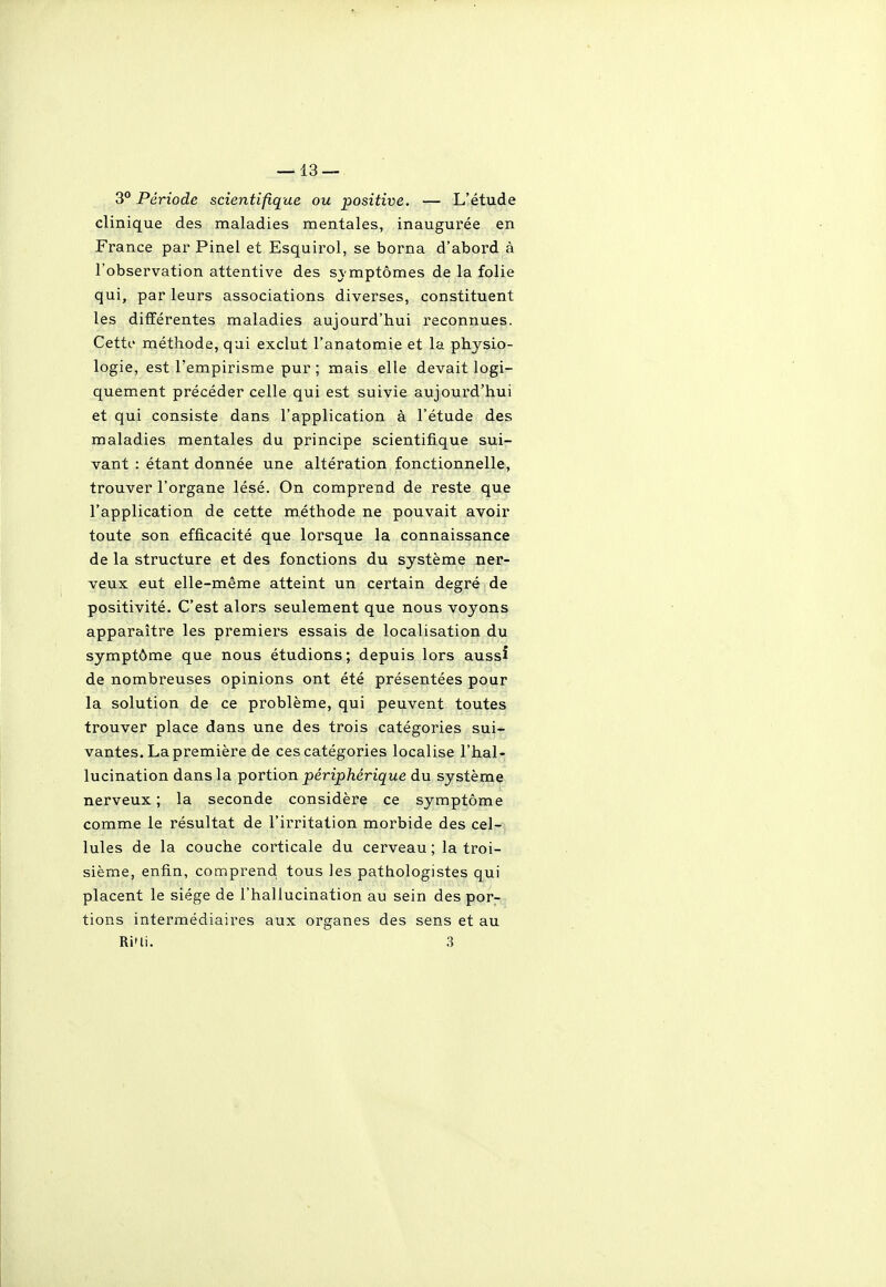 3° Période scientifique ou positive. — L'étude clinique des maladies mentales, inaugurée en France par Pinel et Esquirol, se borna d'abord à l'observation attentive des svmptômes de la folie qui, par leurs associations diverses, constituent les différentes maladies aujourd'hui reconnues. Cett(.' méthode, qui exclut l'anatomie et la physio- logie, est l'empirisme pur ; mais elle devait logi- quement précéder celle qui est suivie aujourd'hui et qui consiste dans l'application à l'étude des maladies mentales du principe scientifique sui- vant : étant donnée une altération fonctionnelle, trouver l'organe lésé. On comprend de reste que l'application de cette méthode ne pouvait avoir toute son efficacité que lorsque la connaissance de la structure et des fonctions du système ner- veux eut elle-même atteint un certain degré de positivité. C'est alors seulement que nous voyons apparaître les premiers essais de localisation du symptôme que nous étudions; depuis lors aussi de nombreuses opinions ont été présentées pour la solution de ce problème, qui peuvent toutes trouver place dans une des trois catégories sui- vantes. La première de ces catégories localise l'hal- lucination dans la portion périphérique du système nerveux; la seconde considère ce symptôme comme le résultat de l'irritation morbide des cel- lules de la couche corticale du cerveau; la troi- sième, enfin, comprend tous les pathologistes qui placent le siège de l'hallucination au sein des por- tions intermédiaires aux organes des sens et au