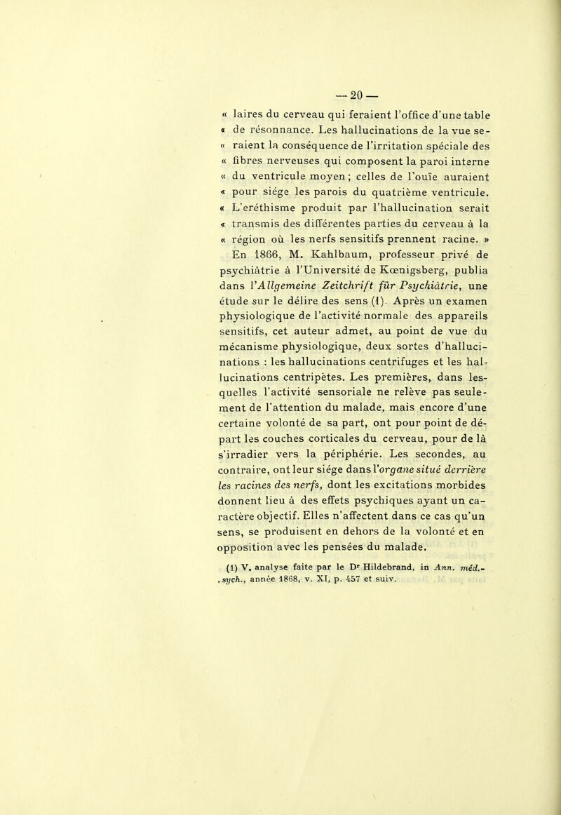 « laires du cerveau qui feraient l'office d'une table « de résonnance. Les hallucinations de la vue se- « raient la conséquence de l'irritation spéciale des « fibres nerveuses qui composent la paroi interne « du ventricule moyen; celles de l'ouïe auraient « pour siège les parois du quatrième ventricule. « L'eréthisme produit par l'hallucination serait < transmis des différentes parties du cerveau à la « région où les nerfs sensitifs prennent racine. » En 1866, M. Kahlbaum, professeur privé de psychiatrie à l'Université de Kœnigsberg, publia dans VAllgemeine Zeitchrift fûr Psychiàtrie, une étude sur le délire des sens (I). Après un examen physiologique de l'activité normale des appareils sensitifs, cet auteur admet, au point de vue du mécanisme physiologique, deux sortes d'halluci- nations : les hallucinations centrifuges et les hal- lucinations centripètes. Les premières, dans les- quelles l'activité sensoriale ne relève pas seule- ment de l'attention du malade, mais encore d'une certaine volonté de sa part, ont pour point de dé- part les couches corticales du cerveau, pour de là s'irradier vers la périphérie. Les secondes, au contraire, ont leur siège dansVorgane situé derrière les racines des nerfs, dont les excitations morbides donnent lieu à des effets psychiques ayant un ca- ractère objectif. Elles n'affectent dans ce cas qu'un sens, se produisent en dehors de la volonté et en opposition avec les pensées du malade. (1) V. analyse faite par le Hildebrand, in Ann. méd.- ,sych., année 1868, v. XI, p. 457 et suiv.