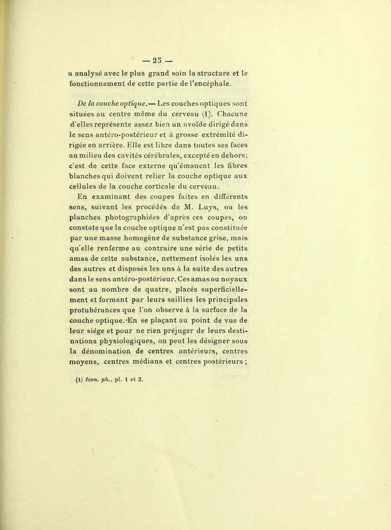 a analysé avec le plus grand soin la structure et le fonctionnement de cette partie de l'encéphale. De la couche optique.— Les couches optiques sont situées au centre même du cerveau (1). Chacune d'elles représente assez bien un ovoïde dirigé dans le sens antéro-postérieur et à grosse extrémité di- rigée en arrière. Elle est libre dans toutes ses faces au milieu des cavités cérébrales, excepté en dehors; c'est de cette face externe qu'émanent les fibres blanches qui doivent relier la couche optique aux cellules de la couche corticale du cerveau. En examinant des coupes faites en diiïérents sens, suivant les procédés de M. Luys, ou les planches photographiées d'après ces coupes, on constate que la couche optique n'est pas constituée par une masse homogène de substance grise, mais qu'elle renferme au contraire une série de petits amas de cette substance, nettement isolés les uns des autres et disposés les uns à la suite des autres dans le sens anléro-postérieur.Cesamasou noyaux sont au nombre de quatre, placés superficielle- ment et formant par leurs saillies les principales protubérances que l'on observe à la surface de la couche optique.'En se plaçant au point de vue de leur siège et pour ne rien préjuger de leurs desti- nations physiologiques, on peut les désigner sous la dénomination de centres antérieurs, centres moyens, centres médians et centres postérieurs ;