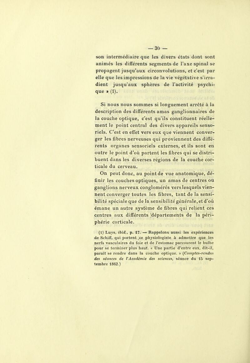 son intermédiaire que les divers états dont sont animés les différents segments de l'axe spinal se propagent jusqu'aux circonvolutions, et c'est par elle que les impressions de la vie végétative s'irra- dient jusqu'aux sphères de l'activité psychi- que » (1). Si nous nous sommes si longuement arrêté à la description des différents amas ganglionnaires de la couche optique, c'est qu'ils constituent réelle- ment le point central des divers appareils senso- riels. C'est en effet vers eux que viennent conver- ger les fibres nerveuses qui proviennent des diffé- rents organes sensoriels externes, et ils sont en outre le point d'où partent les fibres qui se distri- buent dans les diverses régions de la couche cor- ticale du cerveau. On peut donc, au point de vue anatomique, dé- finir les couches optiques, un amas de centres ou ganglions nerveux conglomérés vers lesquels vien- nent converger toutes les fibres, tant de la sensi- bilité spéciale que de la sensibilité générale, et d'où émane un autre système de fibres qui relient ces centres aux différents 'départements de la péri- phérie corticale. (1) Luys, ibid., p. 17. — Rappelons aussi les expériences de Schiff, qui portent ^ce physiologiste à admettre que les nerfs -vasculaires du foie et de l'estomac parcourent le bulbe pour se terminer plus haut. « Une partie d'entre eux, dit-il, paraît se rendre dans la couche optique. » {Comptes-rendue des séances de l'Académie des sciences, séance du 15 sep- tembre 1862.)