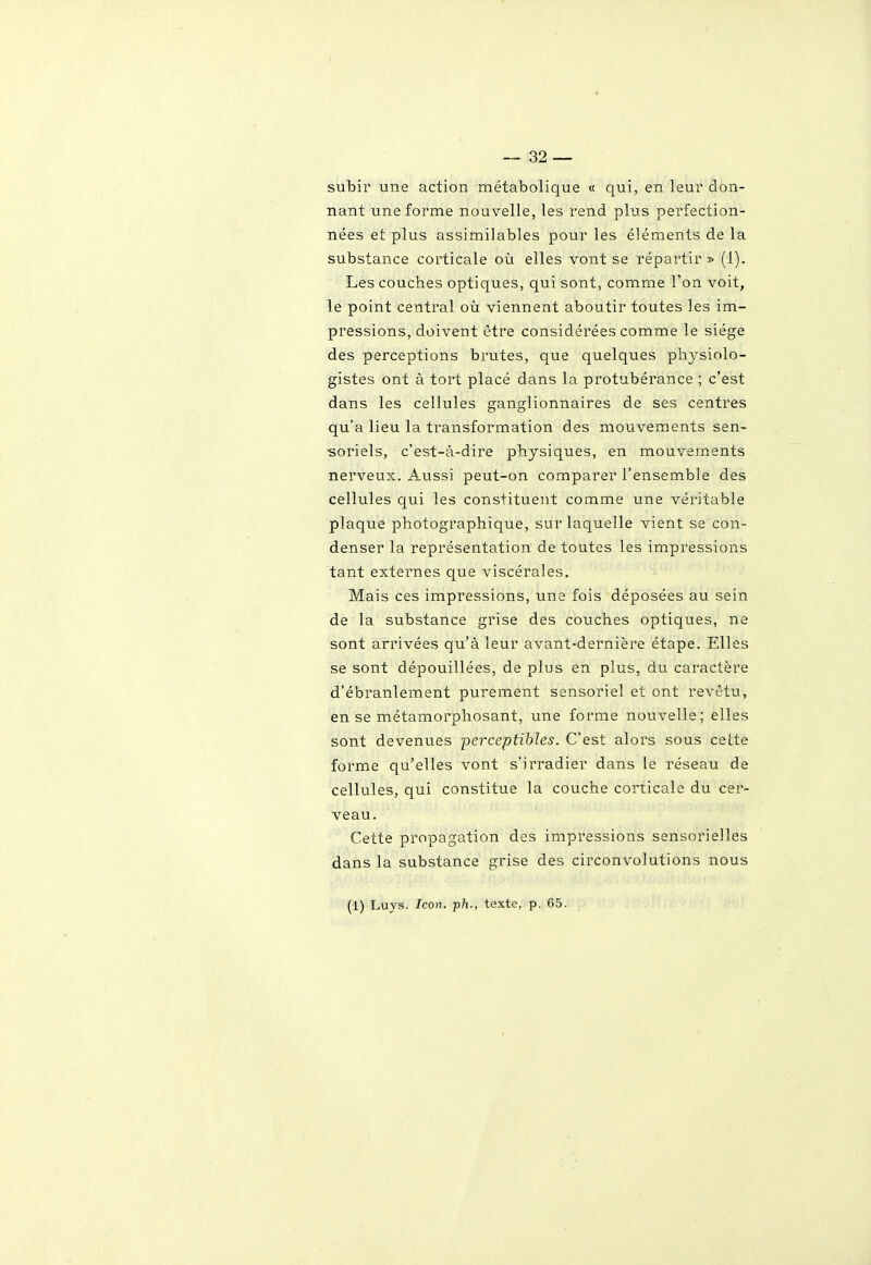 subir une action métabolique « qui, en leur don- nant une forme nouvelle, les rend plus perfection- nées et plus assimilables pour les éléments de la substance corticale où elles vont se répartir » (1). Les couches optiques, qui sont, comme l'on voit, le point central où viennent aboutir toutes les im- pressions, doivent être considérées comme le siège des perceptions brutes, que quelques physiolo- gistes ont à tort placé dans la protubérance ; c'est dans les cellules ganglionnaires de ses centres qu'a lieu la transformation des mouvements sen- soriels, c'est-à-dire physiques, en mouvements nerveux. Aussi peut-on comparer l'ensemble des cellules qui les constituent comme une véritable plaque photographique, sur laquelle vient se con- denser la représentation de toutes les impressions tant externes que viscérales. Mais ces impressions, une fois déposées au sein de la substance grise des couches optiques, ne sont arrivées qu'à leur avant-dernière étape. Elles se sont dépouillées, de plus en plus, du caractère d'ébranlement purement sensoriel et ont revêtu, en se métamorphosant, une forme nouvelle; elles sont devenues perceptibles. C'est alors sous celte forme qu'elles vont s'irradier dans le réseau de cellules, qui constitue la couche corticale du cer- veau. Cette propagation des impressions sensorielles dans la substance grise des circonvolutions nous (1) Luys. Icon. p/i., texte, p. 65.