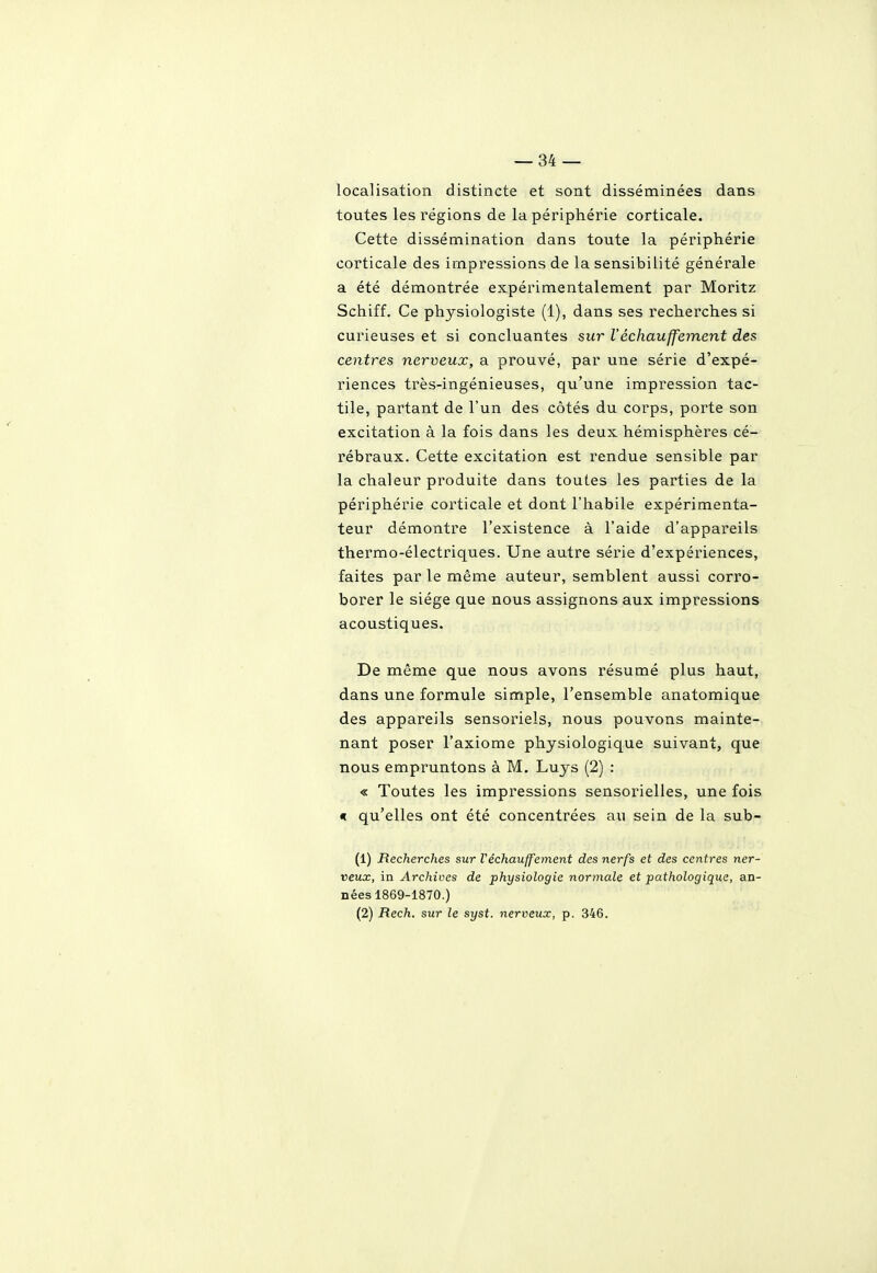 localisation distincte et sont disséminées dans toutes les régions de la périphérie corticale. Cette dissémination dans toute la périphérie corticale des impressions de la sensibilité générale a été démontrée expérimentalement par Moritz Schiff. Ce physiologiste (1), dans ses recherches si curieuses et si concluantes sur réchauffement des centres nerveux, a prouvé, par une série d'expé- riences très-ingénieuses, qu'une impr'ession tac- tile, partant de l'un des côtés du corps, porte son excitation à la fois dans les deux hémisphères cé- rébraux. Cette excitation est rendue sensible par la chaleur produite dans toutes les parties de la périphérie corticale et dont l'habile expérimenta- teur démontre l'existence à l'aide d'appareils thermo-électriques. Une autre série d'expériences, faites par le même auteur, semblent aussi corro- borer le siège que nous assignons aux impressions acoustiques. De même que nous avons résumé plus haut, dans une formule simple, l'ensemble anatomique des appareils sensoriels, nous pouvons mainte- nant poser l'axiome physiologique suivant, que nous empruntons à M. Luys (2) : « Toutes les impressions sensorielles, une fois « qu'elles ont été concentrées au sein de la sub- (1) Recherches sur réchauffement des nerfs et des centres ner- veux, in Archives de physiologie normale et pathologique, an- nées 1869-1870.) (2) Rech. sur le syst. nerveux, p. 346.