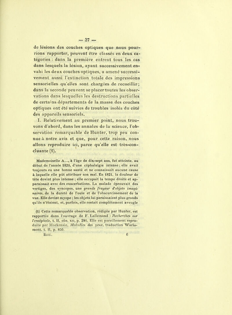 de lésions des couches optiques que nous pour- rions rapporter, peuvent être classés en deux ca- tégories : dans la première entrent tous les cas dans lesquels la lésion, ayant successivement en- vahi les deux couches optiques, a amené successi- vement aussi l'extinction totale des impressions sensorielles qu'elles sont chargées de recueillir; dans la seconde peuvent se placer toutes les obser- vations dans lesquelles les destructions partielles de certains départements de la masse des couches optiques ont été suivies de troubles isolés du côté des appareils sensoriels. I. Relativement au premier point, nous trou- vons d'abord, dans les annales de la science, l'ob- servation remarquable de Hunter, trop peu con- nue à notre avis et que, pour cette raison, nous allons reproduire ici, parce qu'elle est très-con- cluante (1). Mademoiselle A..., à l'âge de dix-sept ans, fut atteinte, au début de l'année 1820, d'une céphalalgie intense ; elle avait toujours eu une bonne santé et ne connaissait aucune cause à laquelle elle pùt attribuer son mal. En 1821, la douleur de tète devint plus intense ; elle occupait la tempe droite et ap- paraissait avec des exacerbations. La malade éprouvait des vertiges, des syncopes, une grande frayeur d'objets imagi- naires, de la dureté de l'ouïe et de l'obscurcissement de la vue. Elle devint myope ; les objets lui paraissaient plus grands qu'ils n'étaient, et, parfois, elle restait complètement aveugle (1) Cette remarquable observation, rédigée par Hunter, est rapportée dans l'ouvrage de F. Lallemand : Recherches sur l'encéphale, t. II, obs. xii, p. 296. Elle est pareillement repro- duite par Mackensie, Maladies des yeux, traduction Warlo- raont, t. II, p. 856. RiUi. 6