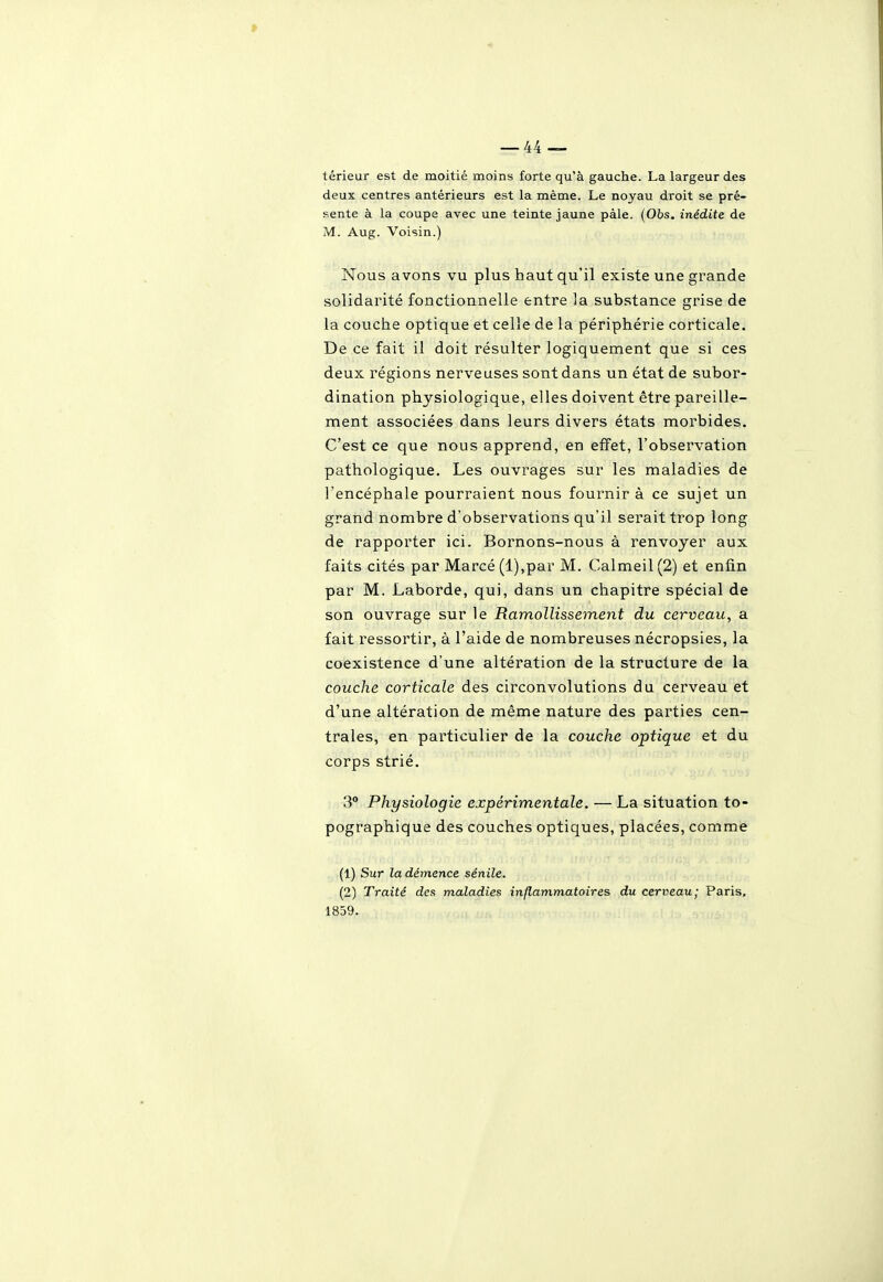 > térieur est de moitié moins forte qu'à gauche. La largeur des deux centres antérieurs est la même. Le noyau droit se pré- sente à la coupe avec une teinte jaune paie. (Obs. inédite de M. Aug. Voisin.) Nous avons vu plus haut qu'il existe une grande solidarité fonctionnelle entre la substance grise de la couche optique et celle de la périphérie corticale. De ce fait il doit résulter logiquement que si ces deux régions nerveuses sont dans un état de subor- dination physiologique, elles doivent être pareille- ment associées dans leurs divers états morbides. C'est ce que nous apprend, en effet, l'observation pathologique. Les ouvrages sur les maladies de l'encéphale pourraient nous fournir à ce sujet un grand nombre d'observations qu'il serait trop long de rapporter ici. Bornons-nous à renvoyer aux faits cités par Marcé(l),par M. Calmeil(2) et enfin par M. Laborde, qui, dans un chapitre spécial de son ouvrage sur le Ramollissement du cerveau, a fait r'essortir, à l'aide de nombreuses nécropsies, la coexistence d'une altération de la structure de la couche corticale des circonvolutions du cerveau et d'une altération de même nature des parties cen- trales, en particulier de la couche optique et du corps strié. 3 Physiologie expérimentale. — La situation to- pographique des couches optiques, placées, comme (1) Sur la démence sénile. (2) Traité des maladies inflammatoires du cerveau; Paris, 1859,