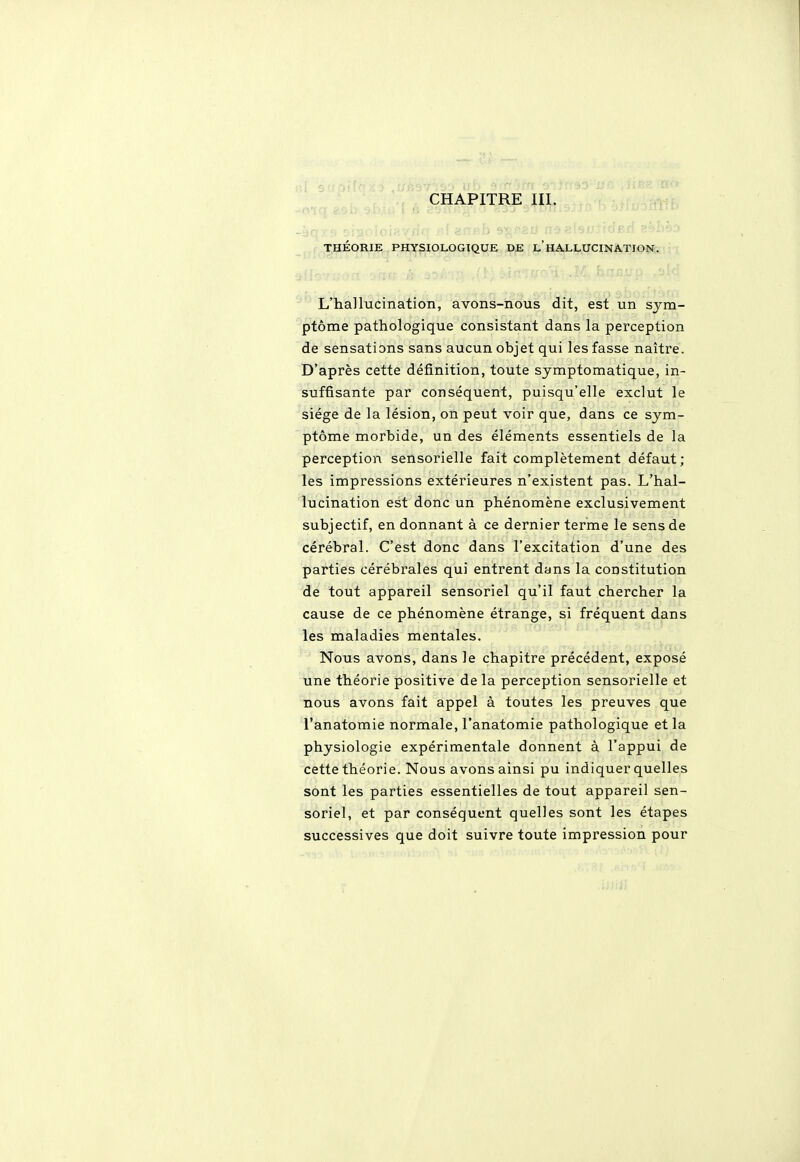 CHAPITRE III. THÉORIE PHYSIOLOGIQUE DE L HALLUCINATION. L'hallucination, avons-nous dit, est un sym- ptôme pathologique consistant dans la perception de sensations sans aucun objet qui les fasse naître. D'après cette définition, toute symptomatique, in- suffisante par conséquent, puisqu'elle exclut le siège de la lésion, on peut voir que, dans ce sym- ptôme morbide, un des éléments essentiels de la perception sensorielle fait complètement défaut; les impressions extérieures n'existent pas. L'hal- lucination est donc un phénomène exclusivement subjectif, en donnant à ce dernier terme le sens de cérébral. C'est donc dans l'excitation d'une des parties cérébrales qui entrent dans la constitution de tout appareil sensoriel qu'il faut chercher la cause de ce phénomène étrange, si fréquent dans les maladies mentales. Nous avons, dans le chapitre précédent, exposé une théorie positive de la perception sensorielle et nous avons fait appel à toutes les preuves que l'anatomie normale, l'anatomie pathologique et la physiologie expérimentale donnent à l'appui de cette théorie. Nous avons ainsi pu indiquer quelles sont les parties essentielles de tout appareil sen- soriel, et par conséquent quelles sont les étapes successives que doit suivre toute impression pour