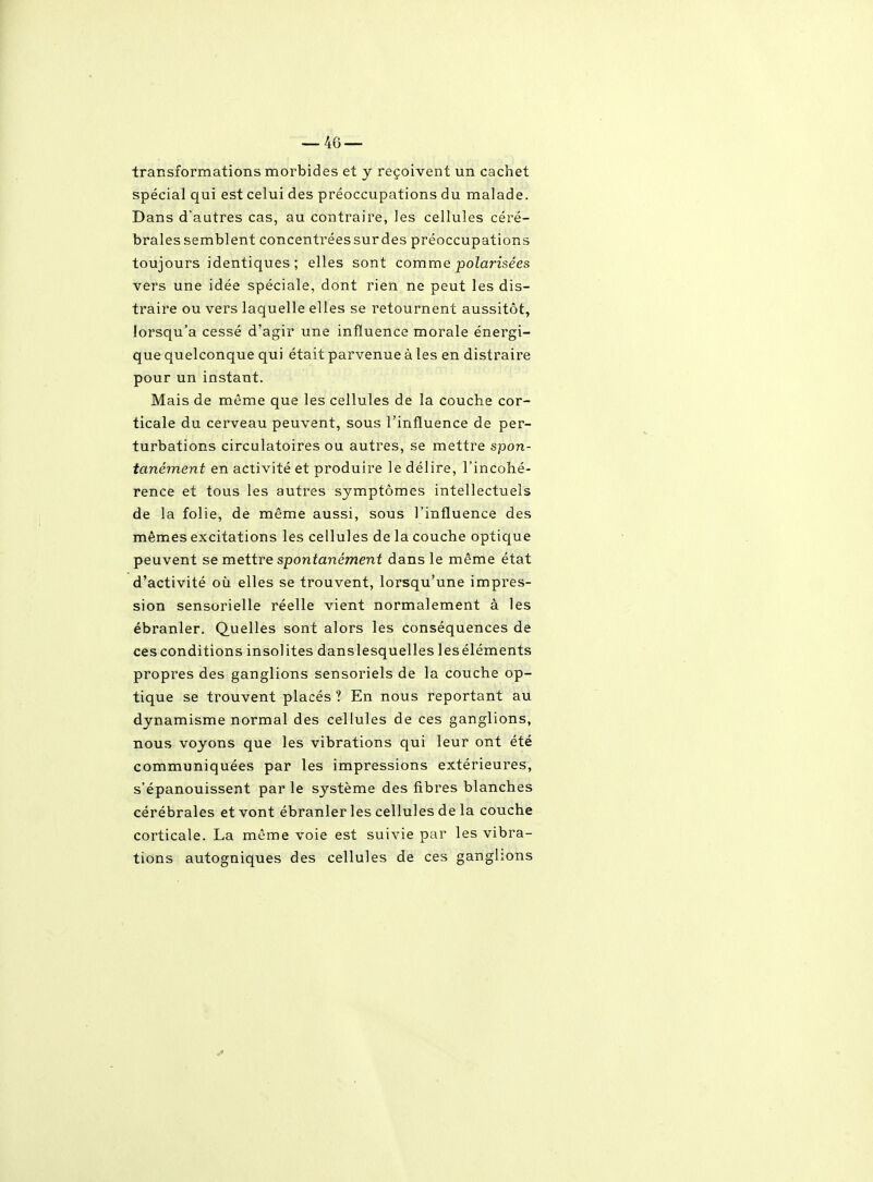 — 46 — transformations morbides et y reçoivent un cachet spécial qui est celui des préoccupations du malade. Dans d'autres cas, au contraire, les cellules céré- brales semblent concentréessurdes préoccupations toujours identiques; elles sont comme polarisées vers une idée spéciale, dont rien ne peut les dis- traire ou vers laquelle elles se l'etournent aussitôt, lorsqu'à cessé d'agir une influence morale énergi- que quelconque qui était parvenue à les en distraire pour un instant. Mais de même que les cellules de la couche cor- ticale du cerveau peuvent, sous l'influence de per- turbations circulatoires ou autres, se mettre spon- tanément en activité et produire le délire, l'incohé- rence et tous les autres symptômes intellectuels de la folie, de même aussi, sous l'influence des mêmes excitations les cellules de la couche optique peuvent se mettre spontanément dans le même état d'activité où elles se trouvent, lorsqu'une impres- sion sensorielle réelle vient normalement à les ébranler. Quelles sont alors les conséquences de ces conditions insolites danslesquelles leséléments propres des ganglions sensoriels de la couche op- tique se trouvent placés ? En nous reportant au dynamisme normal des cellules de ces ganglions, nous voyons que les vibrations qui leur ont été communiquées par les impressions extérieures, s'épanouissent par le système des fibres blanches cérébrales et vont ébranler les cellules de la couche corticale. La même voie est suivie par les vibra- tions autogniques des cellules de ces ganglions