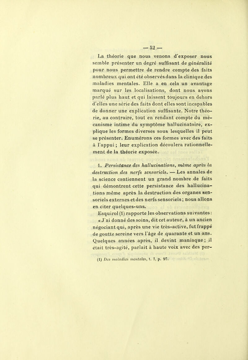 La théorie que nous venons d'exposer nous semble présenter un degré suffisant de généralité pour nous permettre de rendre compte des faits nombreux qui ont été observés dans la clinique des maladies mentales. Elle a en cela un avantage marqué sur les localisations, dont nous avons parlé plus haut et qui laissent toujours en dehors d'elles une série des faits dont elles sont incapables de donner une explication suffisante. Notre théo- rie, au contraire, tout en rendant compte du mé- canisme intime du symptôme hallucinatoire, ex- plique les formes diverses sous lesquelles il peut se présenter. Enumérons ces formes avec des faits à l'appui ; leur explication découlera rationnelle- ment de la théorie exposée. 1. Persistance des hallucinations, même après la destruction des nerfs sensoriels. — Les annales de la science contiennent un grand nombre de faits qui démontrent cette persistance des hallucina- tions même après la destruction des organes sen- soriels externes et des nerfs sensoriels ; nous allons en citer quelques-uns. Esquirol (1) rapporte les observations suivantes : « J'ai donné des soins, dit cet auteur, à un ancien négociant qui, après une vie très-active, fut frappé de goutte sereine vers l'âge de quarante et un ans. Quelques années après, il devint maniaque ; il était très-agité, pariait à haute voix avec des per- (1) Des maladies mentales, t. I, p. 97.