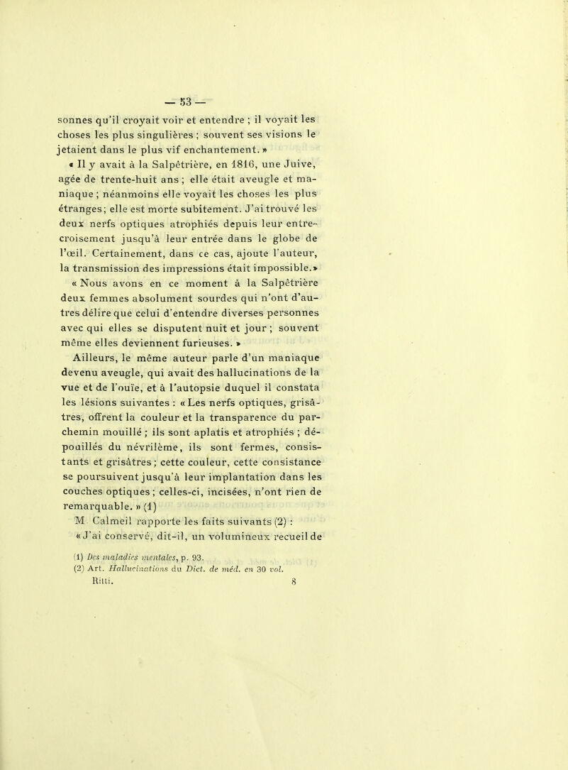 ■-83 — sonnes qu'il croyait voir et entendre ; il voyait les choses les plus singulières ; souvent ses visions le jetaient dans le plus vif enchantement.» « Il y avait à la Salpêtrière, en 1816, une Juive, âgée de trente-huit ans ; elle était aveugle et ma- niaque ; néanmoins elle voyait les choses les plus étranges ; elle est morte subitement. J'ai trouvé les deux nerfs optiques atrophiés depuis leur entre- croisement jusqu'à leur entrée dans le globe de l'œil. Certainement, dans ce cas, ajoute l'auteur, la transmission des impressions était impossible.> « Nous avons en ce moment à la Salpêtrière deux femmes absolument sourdes qui n'ont d'au- tres délire que celui d'entendre diverses personnes avec qui elles se disputent nuit et jour ; souvent même elles deviennent furieuses. » Ailleurs, le même auteur parle d'un maniaque devenu aveugle, qui avait des hallucinations de la vue et de l'ouïe, et à l'autopsie duquel il constata les lésions suivantes : «Les nerfs optiques, grisâ- tres, offrent la couleur et la transparence du par- chemin mouillé ; ils sont aplatis et atrophiés ; dé- poaillés du névrilème, ils sont fermes, consis- tants et grisâtres; cette couleur, cette consistance se poursuivent jusqu'à leur implantation dans les couches optiques; celles-ci, incisées, n'ont rien de remarquable. » (1) M. Calmeil rapporte les faits suivants (2) : «J'ai conservé, dit-il, un volumineux recueil de (1) Des maladies mentales, p. 93. (2) Art. Hallucinations du Bict. de méd. en 30 vol. Rilti. 8