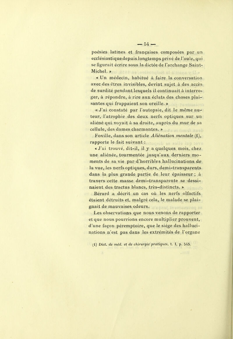 poésies latines et françaises composées par un ecclésiastique depuis longtemps privé de l'ouïe, qui se figurait écrire sous la dictée de l'archange Saint- Michel. » < Un médecin, habitué à faire la conversation avec des êtres invisibles, devint sujet à des accès de surdité pendant lesquels il continuait à interro- ger, à répondre, à rire aux éclats des choses plai- santes qui frappaient son oreille. » «J'ai constaté par l'autopsie, dit le même au- teur, l'atrophie des deux nerfs optiques sur un aliéné qui voyait à sa droite, auprès du mur de sa cellule, des dames charmantes. » Foville, dans son article Aliénation mentale (1), rapporte le fait suivant : «J'ai trouvé, dit-il, il y a quelques mois, chez une aliénée, tourmentée jusqu'aux derniers mo- ments de sa vie par d'horribles hallucinations de la vue, les nerfs optiques, durs, demi-transparents dans la plus grande partie de leur épaisseur ; à travers cette masse demi-transparente se dessi- naient des tractus blancs, très-distincts. » Bérard a décrit un cas où les nerfs olfactifs étaient détruits et, malgré cela, le malade se plai- gnait de mauvaises odeurs. Les observations que nous venons de rapporter et que nous pourrions encore multiplier prouvent, d'une façon péremptoire, que le siège des halluci- nations n'est pas dans les extrémités de l'organe (1) Dict, de méd. et de chirurgie pratiques, t. I, p. 545.