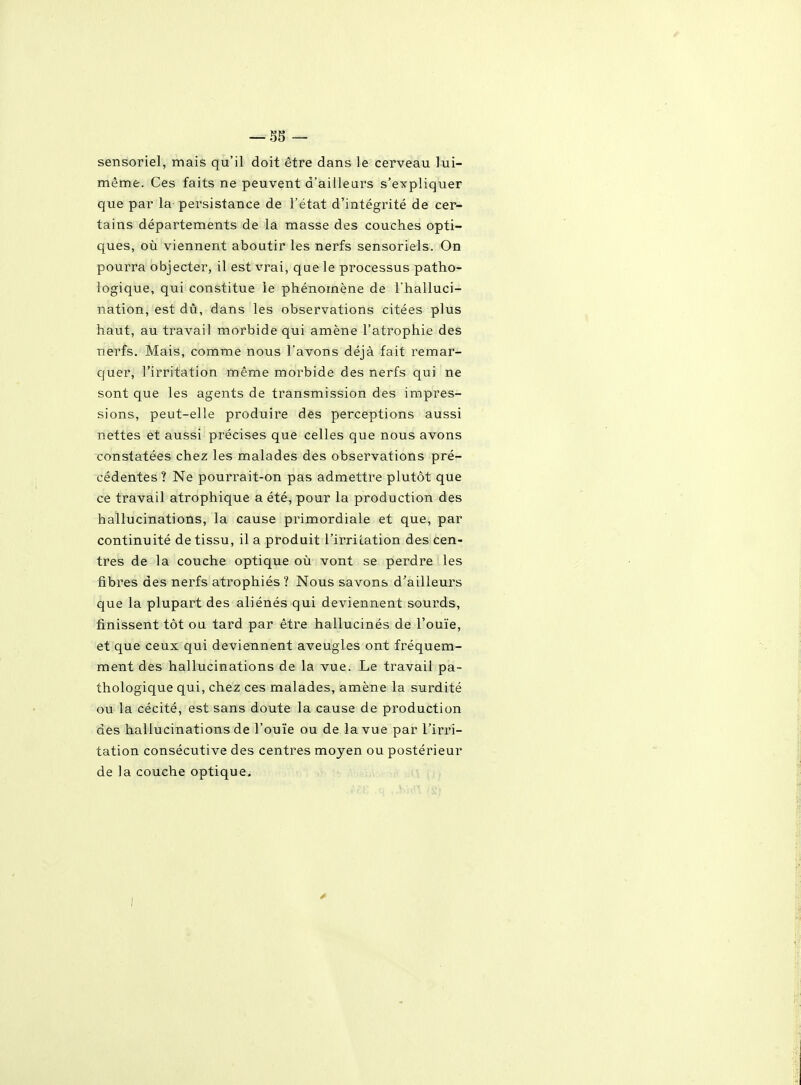 sensoriel, mais qu'il doit être dans le cerveau lui- même. Ces faits ne peuvent d'aiileui's s'expliquer que par la persistance de l'état d'intégrité de cer- tains départements de la masse des couches opti- ques, où viennent aboutir les nerfs sensoriels. On pourra objecter, il est vrai, que le processus patho- logique, qui constitue le phénomène de l'halluci- nation, est dû, dans les observations citées plus haut, au travail morbide qui amène l'atrophie des nerfs. Mais, comme nous l'avons déjà fait remar- quer, l'irritation même morbide des nerfs qui ne sont que les agents de transmission des impres- sions, peut-elle produire des perceptions aussi nettes et aussi précises que celles que nous avons constatées chez les malades des observations pré- cédentes ? Ne pourrait-on pas admettre plutôt que ce travail atrophique a été, pour la production des hallucinations, la cause primordiale et que, par continuité de tissu, il a produit l'irriLation des cen- tres de la couche optique oîi vont se perdre les fibres des nerfs atrophiés? Nous savons d'ailleurs que la plupart des aliénés qui deviennent sourds, finissent tôt ou tard par être hallucinés de l'ouïe, et que ceux qui deviennent aveugles ont fréquem- ment des hallucinations de la vue. Le travail pa- thologique qui, chez ces malades, amène la surdité ou la cécité, est sans doute la cause de production des hallucinations de l'ouïe ou de la vue par l'irri- tation consécutive des centres moyen ou postérieur de la couche optique.