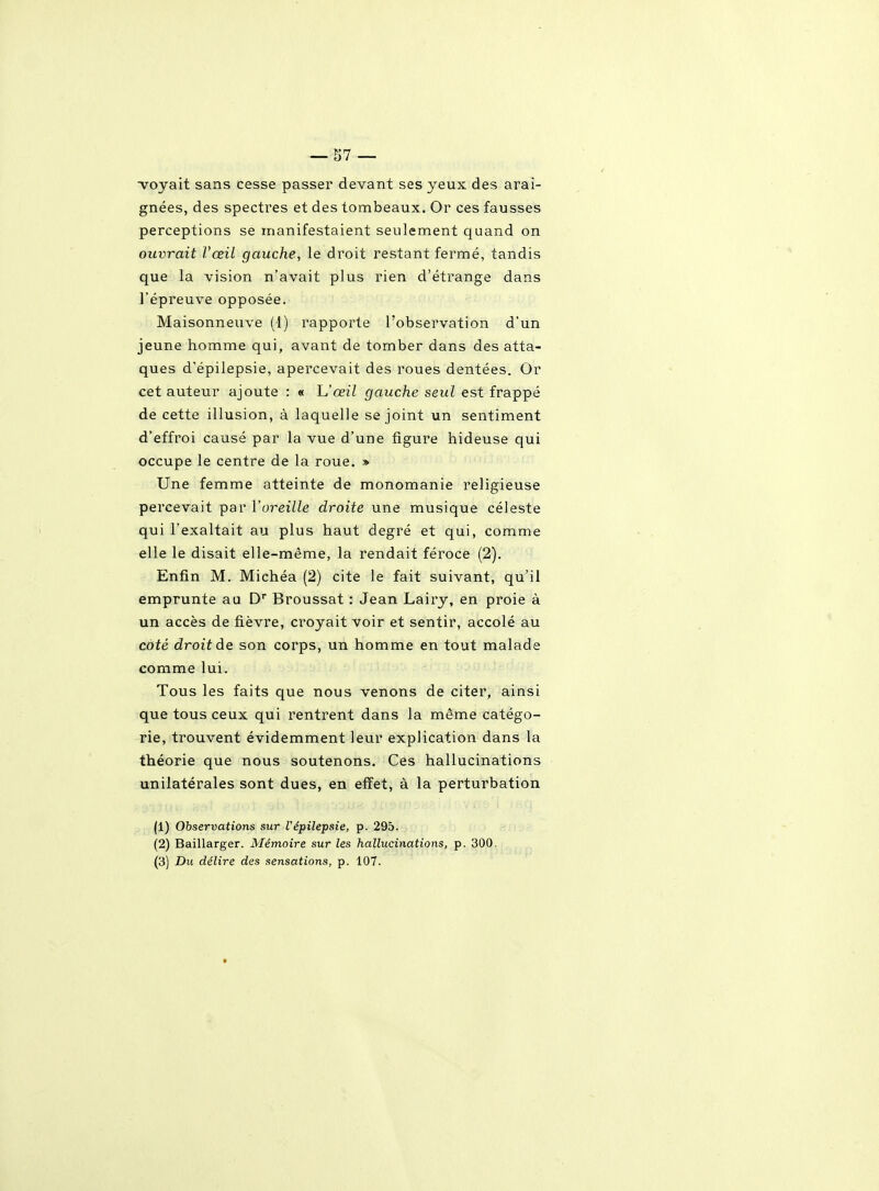 voyait sans cesse passer devant ses yeux des arai- gnées, des spectres et des tombeaux. Or ces fausses perceptions se manifestaient seulement quand on ouvrait l'œil gauche, le droit restant fermé, tandis que la vision n'avait plus rien d'étrange dans l'épreuve opposée. Maisonneuve (1) rapporte l'observation d'un jeune homme qui, avant de tomber dans des atta- ques d'épilepsie, apercevait des roues dentées. Or cet auteur ajoute : « h'œil gauche seul est frappé de cette illusion, à laquelle se joint un sentiment d'effroi causé par la vue d'une figure hideuse qui occupe le centre de la roue. » Une femme atteinte de monomanie religieuse percevait par l'oreille droite une musique céleste qui l'exaltait au plus haut degré et qui, comme elle le disait elle-même, la rendait féroce (2). Enfin M. Michéa (2) cite le fait suivant, qu'il emprunte au D Broussat : Jean Lairy, en proie à un accès de fièvre, croyait voir et sentir, accolé au côté droit de son corps, un homme en tout malade comme lui. Tous les faits que nous venons de citer, ainsi que tous ceux qui rentrent dans la même catégo- rie, trouvent évidemment leur explication dans la théorie que nous soutenons. Ces hallucinations unilatérales sont dues, en effet, à la perturbation (1) Observations sur Vépilepsie, p. 295. (2) Baillarger. Mémoire sur les hallucinations, p. 300.